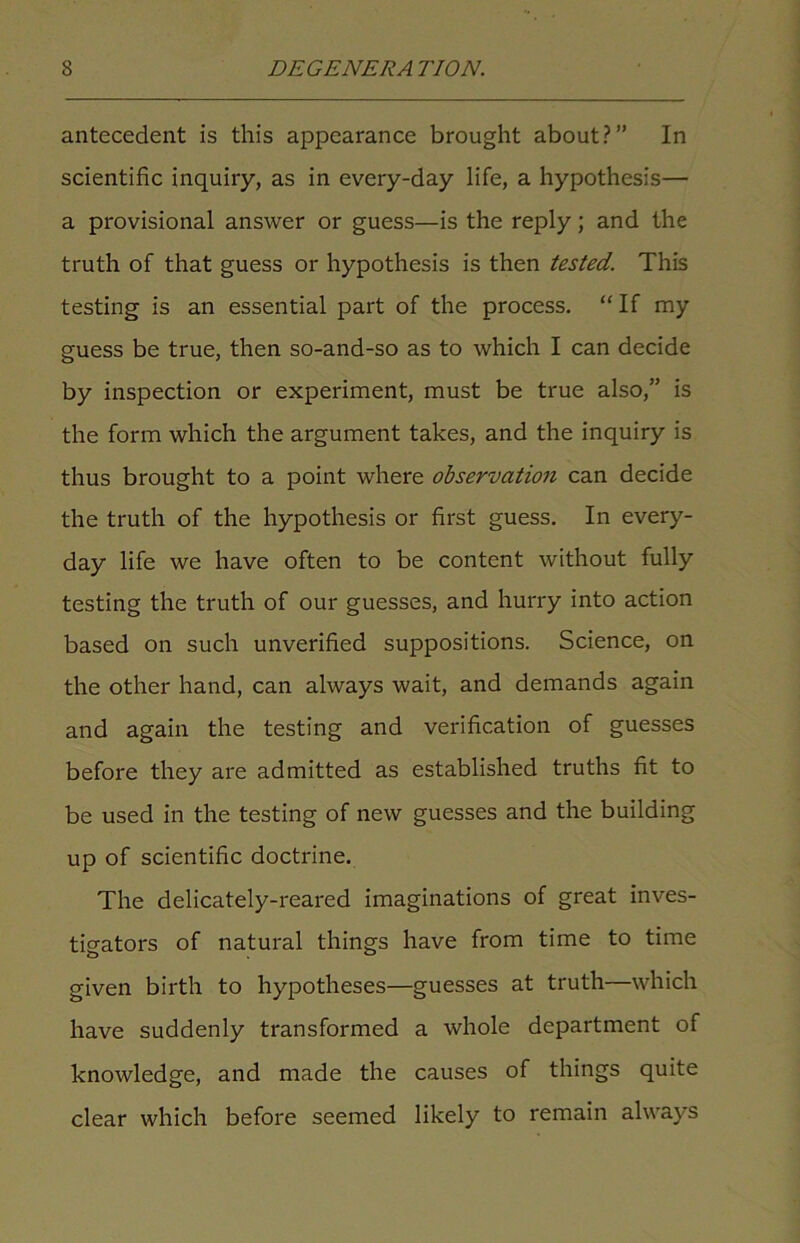 antecedent is this appearance brought about?” In scientific inquiry, as in every-day life, a hypothesis— a provisional answer or guess—is the reply; and the truth of that guess or hypothesis is then tested. This testing is an essential part of the process. “If my guess be true, then so-and-so as to which I can decide by inspection or experiment, must be true also,” is the form which the argument takes, and the inquiry is thus brought to a point where observation can decide the truth of the hypothesis or first guess. In every- day life we have often to be content without fully testing the truth of our guesses, and hurry into action based on such unverified suppositions. Science, on the other hand, can always wait, and demands again and again the testing and verification of guesses before they are admitted as established truths fit to be used in the testing of new guesses and the building up of scientific doctrine. The delicately-reared imaginations of great inves- tigators of natural things have from time to time given birth to hypotheses—guesses at truth—which have suddenly transformed a whole department of knowledge, and made the causes of things quite clear which before seemed likely to remain always