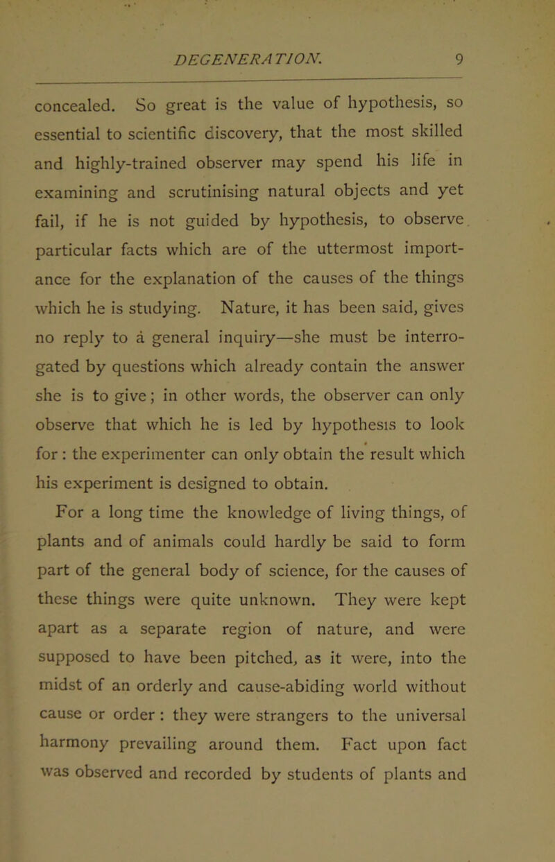 concealed. So great is the value of hypothesis, so essential to scientific discovery, that the most skilled and highly-trained observer may spend his life in examining and scrutinising natural objects and yet fail, if he is not guided by hypothesis, to observe particular facts which are of the uttermost import- ance for the explanation of the causes of the things which he is studying. Nature, it has been said, gives no reply to a general inquiry—she must be interro- gated by questions which already contain the answer she is to give; in other words, the observer can only observe that which he is led by hypothesis to look for : the experimenter can only obtain the result which his experiment is designed to obtain. For a long time the knowledge of living things, of plants and of animals could hardly be said to form part of the general body of science, for the causes of these things were quite unknown. They were kept apart as a separate region of nature, and were supposed to have been pitched, as it were, into the midst of an orderly and cause-abiding world without cause or order : they were strangers to the universal harmony prevailing around them. Fact upon fact was observed and recorded by students of plants and