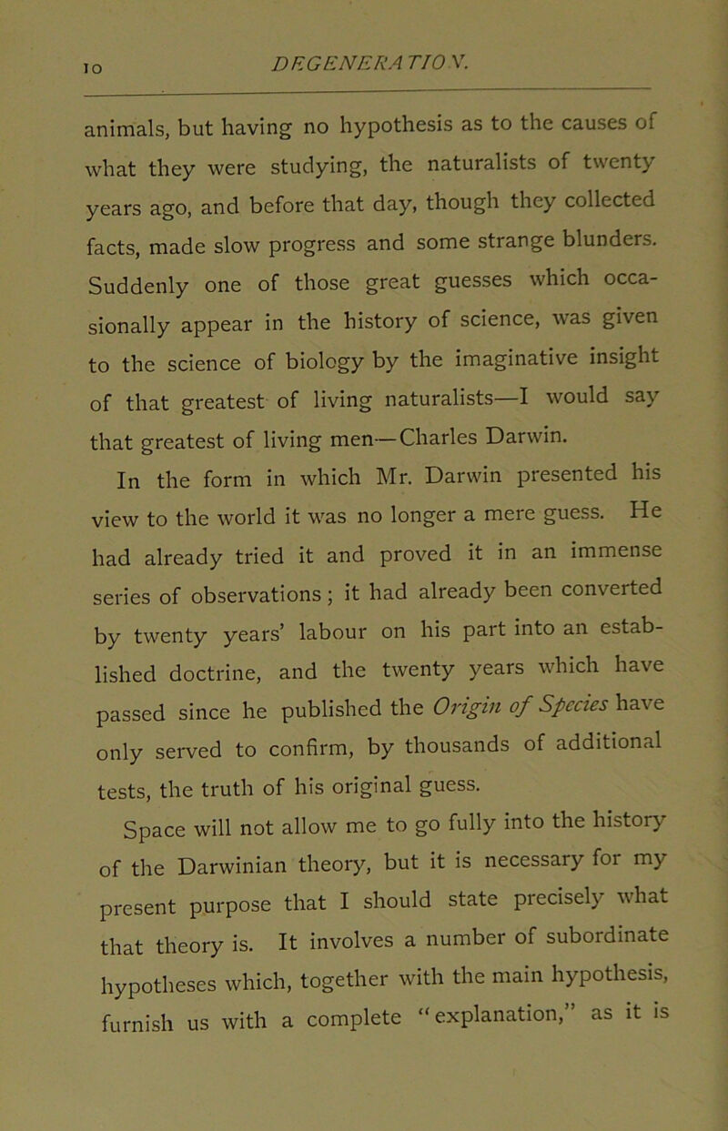 io animals, but having no hypothesis as to the causes of what they were studying, the naturalists of twenty years ago, and before that day, though they collected facts, made slow progress and some strange blunders. Suddenly one of those great guesses which occa- sionally appear in the history of science, was given to the science of biology by the imaginative insight of that greatest of living naturalists—I would say that greatest of living men—Charles Darwin. In the form in which Mr. Darwin presented his view to the world it was no longer a mere guess. He had already tried it and proved it in an immense series of observations; it had already been converted by twenty years’ labour on his pait into an estab- lished doctrine, and the twenty years which have passed since he published the Origin of Species have only served to confirm, by thousands of additional tests, the truth of his original guess. Space will not allow me to go fully into the history of the Darwinian theory, but it is necessary foi my present purpose that I should state piecisel) what that theory is. It involves a number of subordinate hypotheses which, together with the main hypothesis, furnish us with a complete “explanation,” as it is