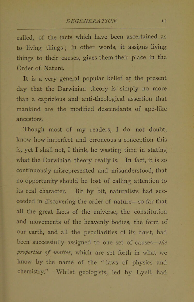 called, of the facts which have been ascertained as to living things ; in other words, it assigns living things to their causes, gives them their place in the Order of Nature. It is a very general popular belief at the present day that the Darwinian theory is simply no more than a capricious and anti-theological assertion that mankind are the modified descendants of ape-like ancestors. Though most of my readers, I do not doubt, know how imperfect and erroneous a conception this is, yet I shall not, I think, be wasting time in stating what the Darwinian theory really is. In fact, it is so continuously misrepresented and misunderstood, that no opportunity should be lost of calling attention to its real character. Bit by bit, naturalists had suc- ceeded in discovering the order of nature—so far that all the great facts of the universe, the constitution and movements of the heavenly bodies, the form of our earth, and all the peculiarities of its crust, had been successfully assigned to one set of causes—the properties of matter, which are set forth in what we know by the name of the “ laws of physics and chemistry.” Whilst geologists, led by Lyell, had