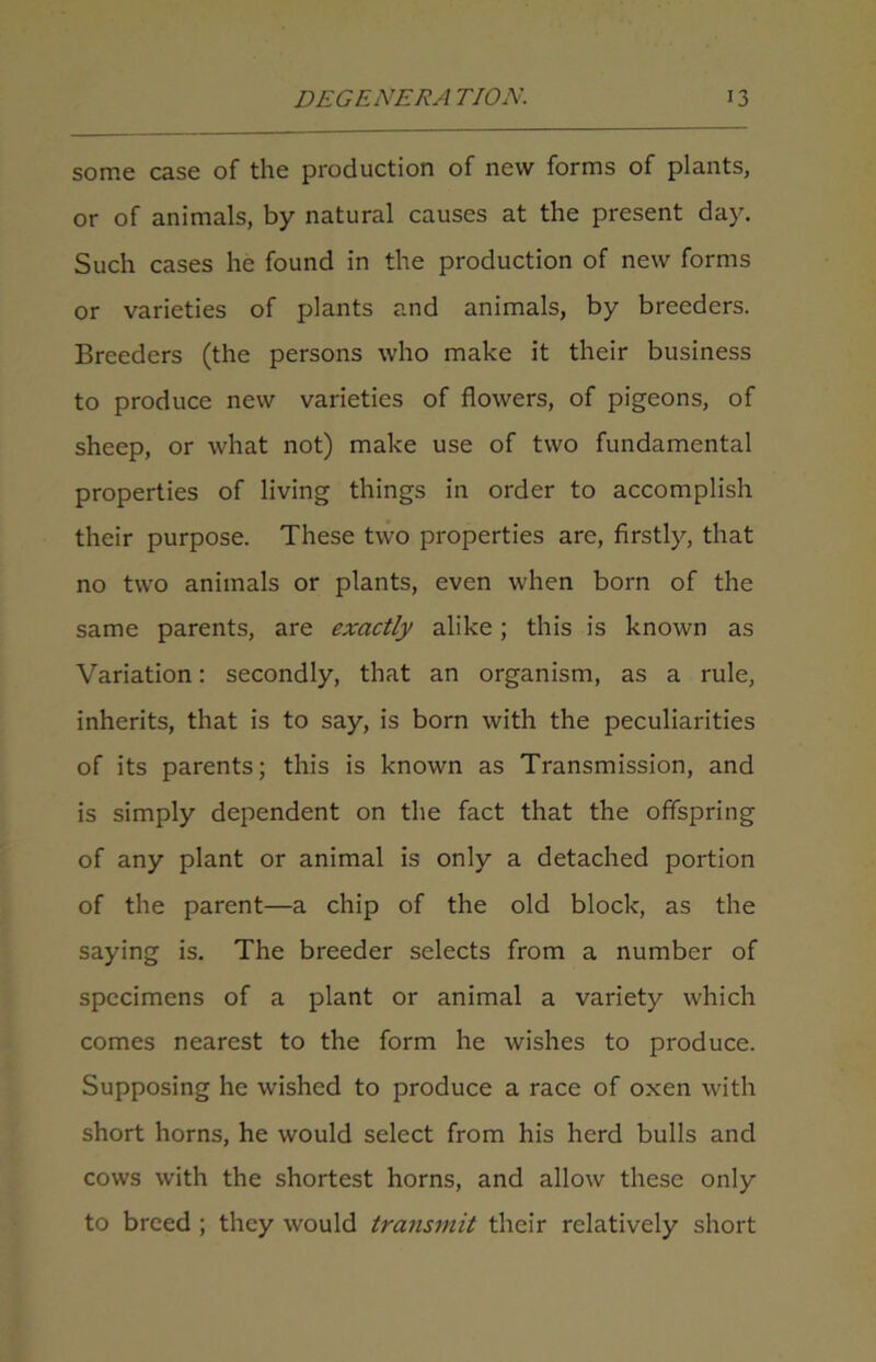 some case of the production of new forms of plants, or of animals, by natural causes at the present day. Such cases he found in the production of new forms or varieties of plants and animals, by breeders. Breeders (the persons who make it their business to produce new varieties of flowers, of pigeons, of sheep, or what not) make use of two fundamental properties of living things in order to accomplish their purpose. These two properties are, firstly, that no two animals or plants, even when born of the same parents, are exactly alike; this is known as Variation: secondly, that an organism, as a rule, inherits, that is to say, is born with the peculiarities of its parents; this is known as Transmission, and is simply dependent on the fact that the offspring of any plant or animal is only a detached portion of the parent—a chip of the old block, as the saying is. The breeder selects from a number of specimens of a plant or animal a variety which comes nearest to the form he wishes to produce. Supposing he wished to produce a race of oxen with short horns, he would select from his herd bulls and cows with the shortest horns, and allow these only to breed ; they would transmit their relatively short