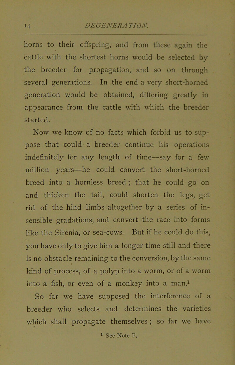 horns to their offspring, and from these again the cattle with the shortest horns would be selected by the breeder for propagation, and so on through several generations. In the end a very short-horned generation would be obtained, differing greatly in appearance from the cattle with which the breeder started. Now we know of no facts which forbid us to sup- pose that could a breeder continue his operations indefinitely for any length of time—say for a few million years—he could convert the short-horned breed into a hornless breed ; that he could go on and thicken the tail, could shorten the legs, get rid of the hind limbs altogether by a series of in- sensible gradations, and convert the race into forms like the Sirenia, or sea-cows. But if he could do this, you have only to give him a longer time still and there is no obstacle remaining to the conversion, by the same kind of process, of a polyp into a worm, or of a worm into a fish, or even of a monkey into a man.1 So far we have supposed the interference of a breeder who selects and determines the varieties which shall propagate themselves ; so far we have 1 See Note B.