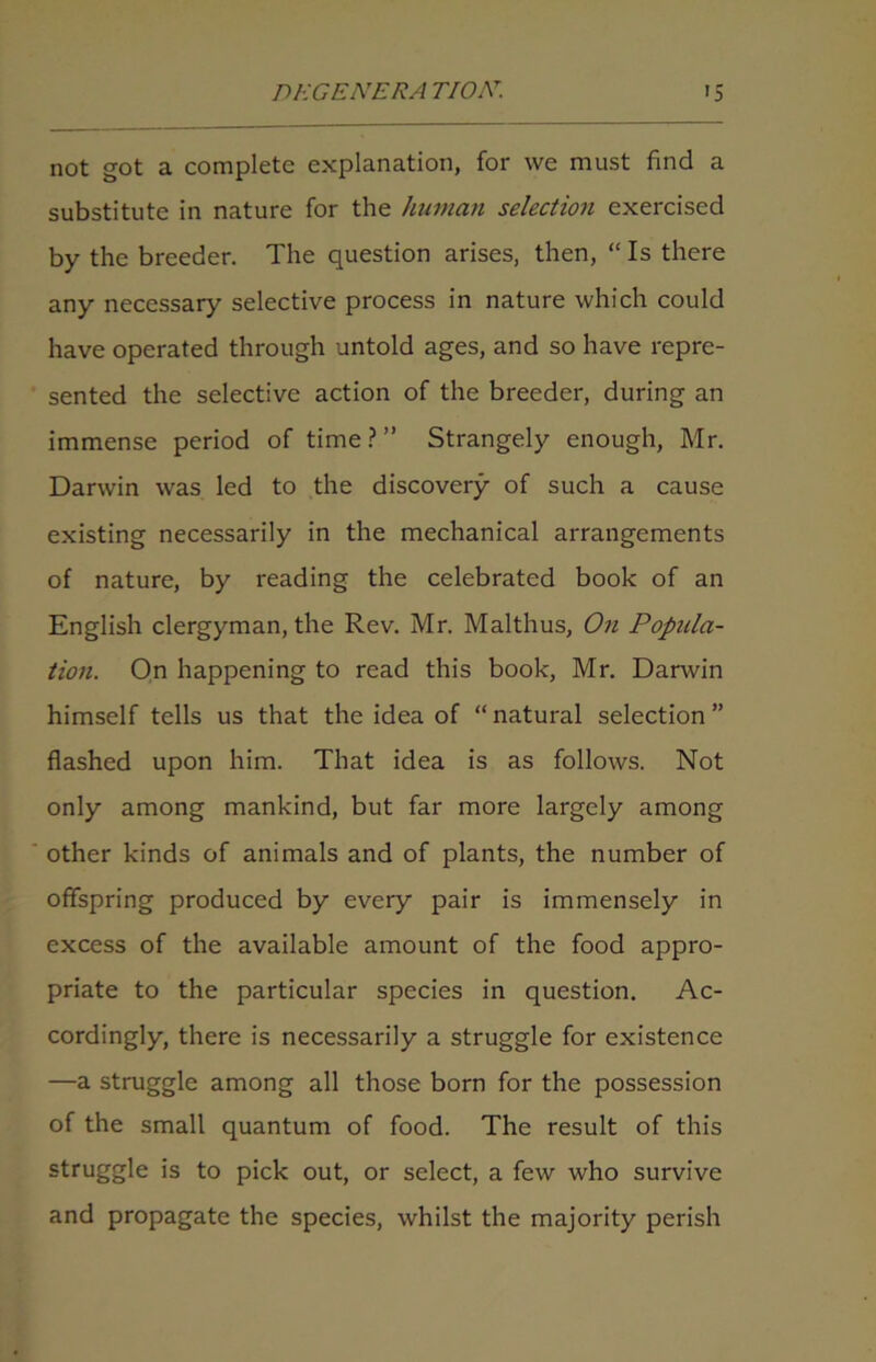 not got a complete explanation, for we must find a substitute in nature for the human selection exercised by the breeder. The question arises, then, “ Is there any necessary selective process in nature which could have operated through untold ages, and so have repre- sented the selective action of the breeder, during an immense period of time?” Strangely enough, Mr. Darwin was led to the discovery of such a cause existing necessarily in the mechanical arrangements of nature, by reading the celebrated book of an English clergyman, the Rev. Mr. Malthus, On Popula- tion. On happening to read this book, Mr. Danvin himself tells us that the idea of “ natural selection ” flashed upon him. That idea is as follows. Not only among mankind, but far more largely among other kinds of animals and of plants, the number of offspring produced by every pair is immensely in excess of the available amount of the food appro- priate to the particular species in question. Ac- cordingly, there is necessarily a struggle for existence —a struggle among all those born for the possession of the small quantum of food. The result of this struggle is to pick out, or select, a few who survive and propagate the species, whilst the majority perish