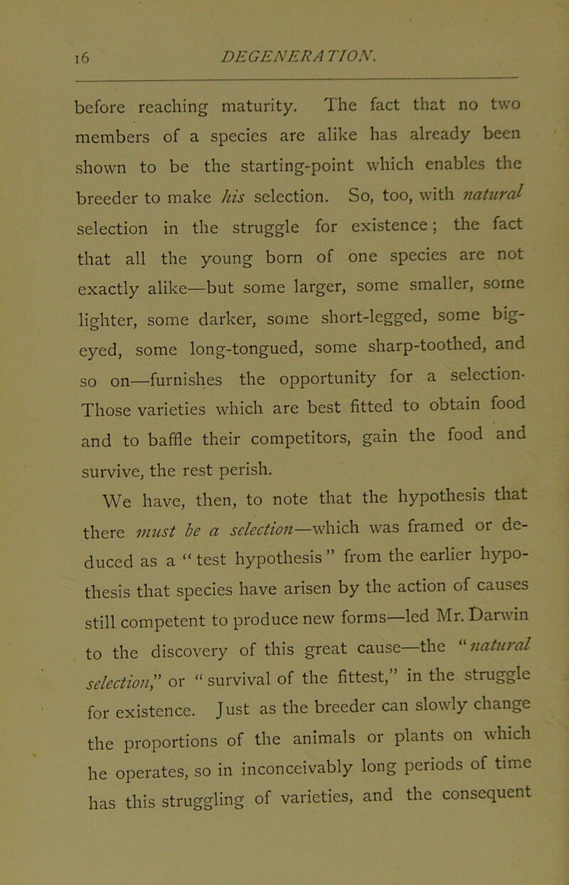 before reaching maturity. The fact that no two members of a species are alike has already been shown to be the starting-point which enables the breeder to make his selection. So, too, with natural selection in the struggle for existence; the fact that all the young born of one species are not exactly alike—but some larger, some smaller, some lighter, some darker, some short-legged, some big- eyed, some long-tongued, some sharp-toothed, and so on—furnishes the opportunity for a selection- Those varieties which are best fitted to obtain food and to baffle their competitors, gain the food and survive, the rest perish. We have, then, to note that the hypothesis that there must be a selection—which was framed or de- duced as a “test hypothesis” from the earlier hypo- thesis that species have arisen by the action of causes still competent to produce new forms—led Mr. Darwin to the discovery of this great cause the “ natural selection,” or “ survival of the fittest,” in the struggle for existence. Just as the breeder can slowly change the proportions of the animals or plants on which he operates, so in inconceivably long periods of time has this struggling of varieties, and the consequent