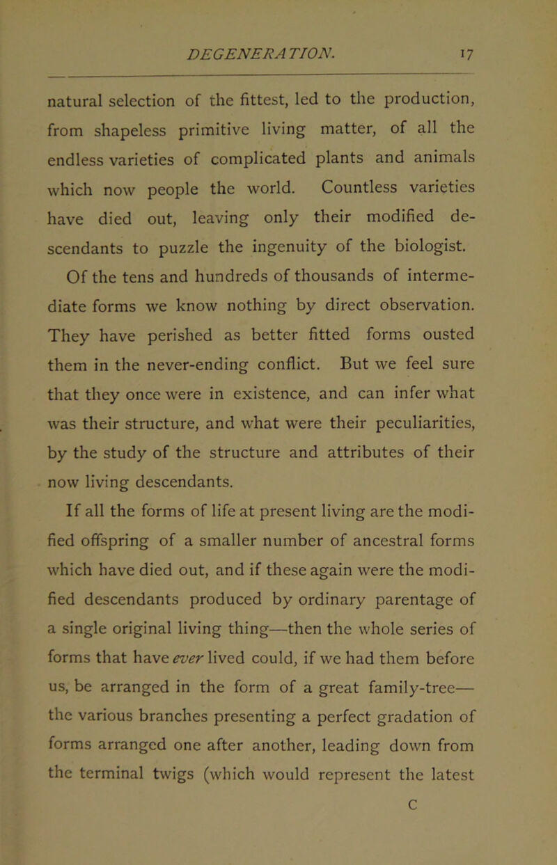 natural selection of the fittest, led to the production, from shapeless primitive living matter, of all the endless varieties of complicated plants and animals which now people the world. Countless varieties have died out, leaving only their modified de- scendants to puzzle the ingenuity of the biologist. Of the tens and hundreds of thousands of interme- diate forms we know nothing by direct observation. They have perished as better fitted forms ousted them in the never-ending conflict. But we feel sure that they once were in existence, and can infer what was their structure, and what were their peculiarities, by the study of the structure and attributes of their now living descendants. If all the forms of life at present living are the modi- fied offspring of a smaller number of ancestral forms which have died out, and if these again were the modi- fied descendants produced by ordinary parentage of a single original living thing—then the whole series of forms that have ever lived could, if we had them before us, be arranged in the form of a great family-tree— the various branches presenting a perfect gradation of forms arranged one after another, leading down from the terminal twigs (which would represent the latest C