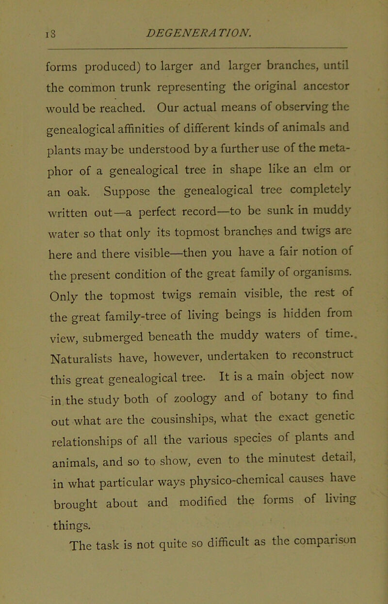 forms produced) to larger and larger branches, until the common trunk representing the original ancestor would be reached. Our actual means of observing the genealogical affinities of different kinds of animals and plants may be understood by a further use of the meta- phor of a genealogical tree in shape like an elm or an oak. Suppose the genealogical tree completely written out—a perfect record—to be sunk in muddy water so that only its topmost branches and twigs are here and there visible—then you have a fair notion of the present condition of the great family of organisms. Only the topmost twigs remain visible, the rest of the great family-tree of living beings is hidden from view, submerged beneath the muddy waters of time.. Naturalists have, however, undertaken to reconstruct this great genealogical tree. It is a main object now in the study both of zoology and of botany to find out what are the cousinships, what the exact genetic relationships of all the various species of plants and animals, and so to show, even to the minutest detail, in what particular ways physico-chemical causes have brought about and modified the forms of living things. The task is not quite so difficult as the companion