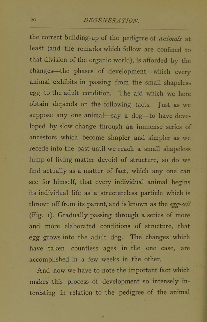 i the correct building-up of the pedigree of animals at least (and the remarks which follow are confined to that division of the organic world), is afforded by the changes—the phases of development—which every animal exhibits in passing from the small shapeless egg to the adult condition. The aid which we here obtain depends on the following facts. Just as we suppose any one animal—say a dog—to have deve- loped by slow change through an immense series of ancestors which become simpler and simpler as we recede into the past until we reach a small shapeless lump of living matter devoid of structure, so do we find actually as a matter of fact, which any one can see for himself, that every individual animal begins its individual life as a structureless particle which is thrown off from its parent, and is known as the egg-cell (Fig. i). Gradually passing through a series of more and more elaborated conditions of structure, that egg grows into the adult dog. The changes which have taken countless ages in the one case, are accomplished in a few weeks in the other. And now we have to note the important fact which makes this process of development so intensely in- teresting in relation to the pedigree of the animal