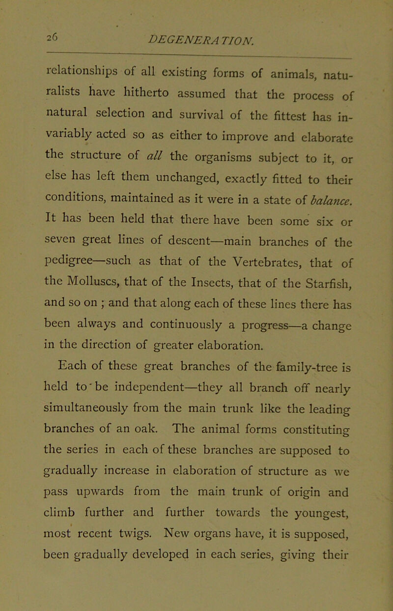 relationships of all existing forms of animals, natu- ralists have hitherto assumed that the process of natural selection and survival of the fittest has in- variably acted so as either to improve and elaborate the structure of all the organisms subject to it, or else has left them unchanged, exactly fitted to their conditions, maintained as it were in a state of balance. It has been held that there have been some six or seven great lines of descent—main branches of the pedigree—such as that of the Vertebrates, that of the Molluscs, that of the Insects, that of the Starfish, and so on ; and that along each of these lines there has been always and continuously a progress—a change in the direction of greater elaboration. Each of these great branches of the family-tree is held to'be independent—they all branch off nearly simultaneously from the main trunk like the leading branches of an oak. The animal forms constituting- the series in each of these branches are supposed to gradually increase in elaboration of structure as we pass upwards from the main trunk of origin and climb further and further towards the youngest, most recent twigs. New organs have, it is supposed, been gradually developed in each series, giving their