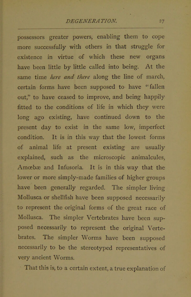 possessors greater powers, enabling them to cope more successfully with others in that struggle for existence in virtue of which these new organs have been little by little called into being. At the same time here and there along the line of march, certain forms have been supposed to have “fallen out,” to have ceased to improve, and being happily fitted to the conditions of life in which they were long ago existing, have continued down to the present day to exist in the same low, imperfect condition. It is in this way that the lowest forms of animal life at present existing are usually explained, such as the microscopic animalcules, Amoebae and Infusoria. It is in this way that the lower or more simply-made families of higher groups have been generally regarded. The simpler living Mollusca or shellfish have been supposed necessarily to represent the original forms of the great race of Mollusca. The simpler Vertebrates have been sup- posed necessarily to represent the original Verte- brates. The simpler Worms have been supposed necessarily to be the stereotyped representatives of very ancient Worms. That this is, to a certain extent, a true explanation of