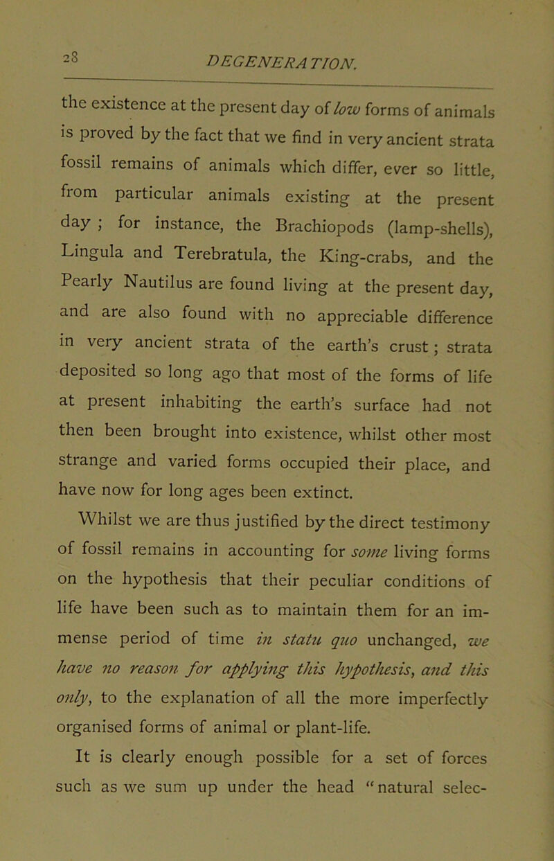 the existence at the present day of low forms of animals is proved by the fact that we find in very ancient strata fossil remains of animals which differ, ever so little, from particular animals existing at the present day ; for instance, the Brachiopods (lamp-shells), Lingula and Terebratula, the King-crabs, and the Pearly Nautilus are found living at the present day, and aie also found with no appreciable difference in very ancient strata of the earth’s crust; strata deposited so long ago that most of the forms of life at present inhabiting the earth’s surface had not then been brought into existence, whilst other most strange and varied forms occupied their place, and have now for long ages been extinct. Whilst we are thus justified by the direct testimony of fossil remains in accounting for some living forms on the hypothesis that their peculiar conditions of life have been such as to maintain them for an im- mense period of time in statu, quo unchanged, we have no reason for applying this hypothesis, and this only, to the explanation of all the more imperfectly organised forms of animal or plant-life. It is clearly enough possible for a set of forces such as we sum up under the head “natural selec-