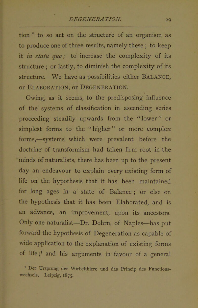 tion ” to so act on the structure of an organism as to produce one of three results, namely these ; to keep it in statu quo; to increase the complexity of its structure ; or lastly, to diminish the complexity of its structure. We have as possibilities either BALANCE, or Elaboration, or Degeneration. Owing, as it seems, to the predisposing influence of the systems of classification in ascending series proceeding steadily upwards from the “ lower ” or simplest forms to the “higher” or more complex forms,—systems which were prevalent before the doctrine of transformism had taken firm root in the minds of naturalists, there has been up to the present day an endeavour to explain every existing form of life on the hypothesis that it has been maintained for long ages in a state of Balance; or else on the hypothesis that it has been Elaborated, and is an advance, an improvement, upon its ancestors. Only one naturalist—Dr. Dohrn, of Naples—has put forward the hypothesis of Degeneration as capable of wide application to the explanation of existing forms of life;1 and his arguments in favour of a general 1 Der Ursprung der Wirbelthiere und das Princip des Functions- wechsels. Leipzig, 1875.