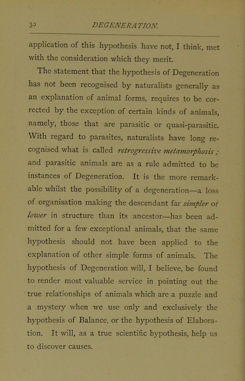 application of this hypothesis have not, I think, met with the consideration which they merit. The statement that the hypothesis of Degeneration has not been recognised by naturalists generally as an explanation of animal forms, requires to be cor- rected by the exception of certain kinds of animals, namely, those that are parasitic or quasi-parasitic. With regard to parasites, naturalists have long re- cognised what is called retrogressive metamorphosis; and parasitic animals are as a rule admitted to be instances of Degeneration. It is the more remark- able whilst the possibility of a degeneration—a loss of organisation making the descendant far simpler or lower in structure than its ancestor—has been ad- mitted for a few exceptional animals, that the same hypothesis should not have been applied to the explanation of other simple forms of animals. The hypothesis of Degeneration will, I believe, be found to render most valuable service in pointing out the true relationships of animals which are a puzzle and a mystery when we use only and exclusively the hypothesis of Balance, or the hypothesis of Elabora- tion. It will, as a true scientific hypothesis, help us to discover causes.