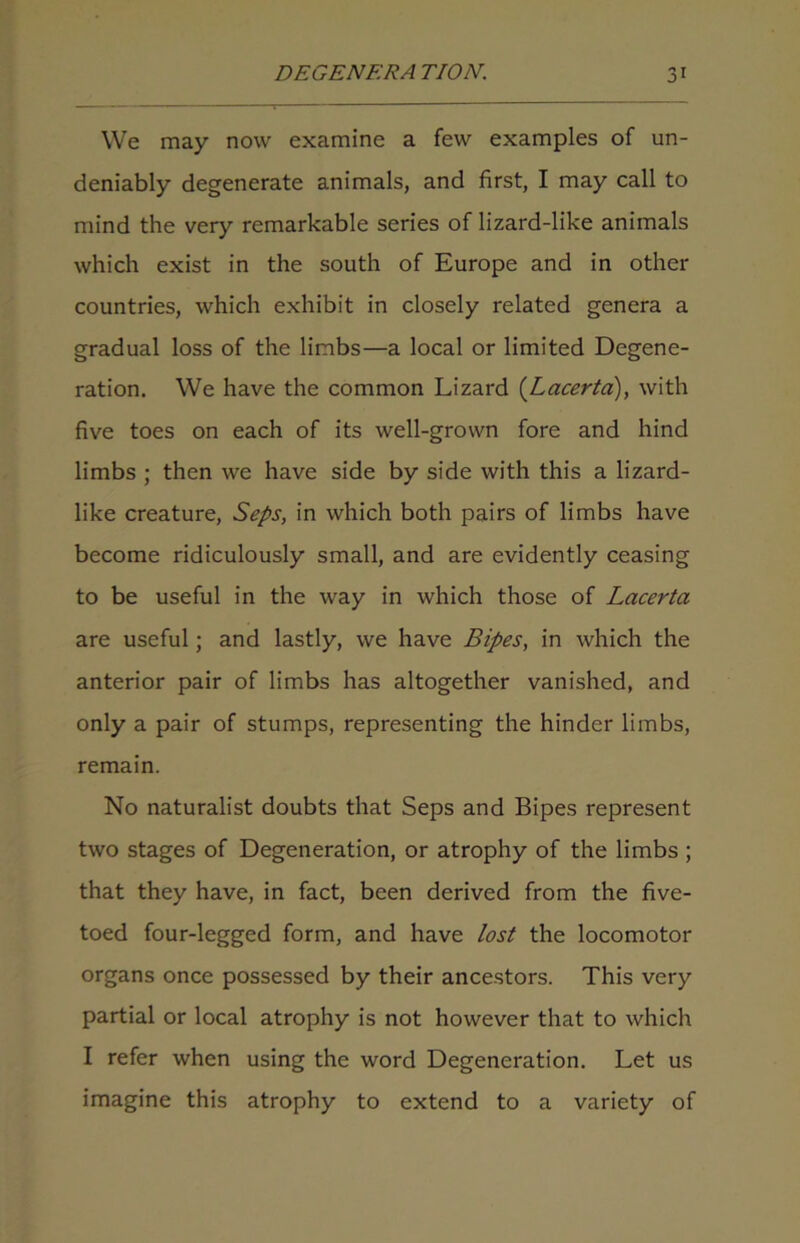 We may now examine a few examples of un- deniably degenerate animals, and first, I may call to mind the very remarkable series of lizard-like animals which exist in the south of Europe and in other countries, which exhibit in closely related genera a gradual loss of the limbs—a local or limited Degene- ration. We have the common Lizard (Lacerta), with five toes on each of its well-grown fore and hind limbs ; then we have side by side with this a lizard- like creature, Seps, in which both pairs of limbs have become ridiculously small, and are evidently ceasing to be useful in the way in which those of Lacerta are useful; and lastly, we have Bipes, in which the anterior pair of limbs has altogether vanished, and only a pair of stumps, representing the hinder limbs, remain. No naturalist doubts that Seps and Bipes represent two stages of Degeneration, or atrophy of the limbs ; that they have, in fact, been derived from the five- toed four-legged form, and have lost the locomotor organs once possessed by their ancestors. This very partial or local atrophy is not however that to which I refer when using the word Degeneration. Let us imagine this atrophy to extend to a variety of