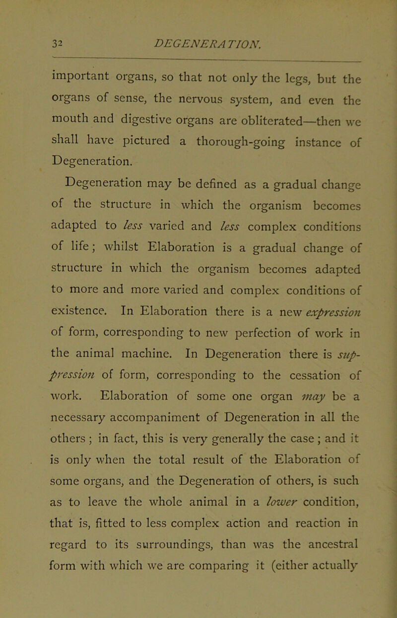 important organs, so that not only the legs, but the organs of sense, the nervous system, and even the mouth and digestive organs are obliterated—then we shall have pictured a thorough-going instance of Degeneration. Degeneration may be defined as a gradual change of the structure in which the organism becomes adapted to less varied and less complex conditions of life; whilst Elaboration is a gradual change of structure in which the organism becomes adapted to more and more varied and complex conditions of existence. In Elaboration there is a new expression of form, corresponding to new perfection of work in the animal machine. In Degeneration there is sup- pression of form, corresponding to the cessation of work. Elaboration of some one organ may be a necessary accompaniment of Degeneration in all the others ; in fact, this is very generally the case ; and it is only when the total result of the Elaboration of some organs, and the Degeneration of others, is such as to leave the whole animal in a lower condition, that is, fitted to less complex action and reaction in regard to its surroundings, than was the ancestral form with which we are comparing it (either actually