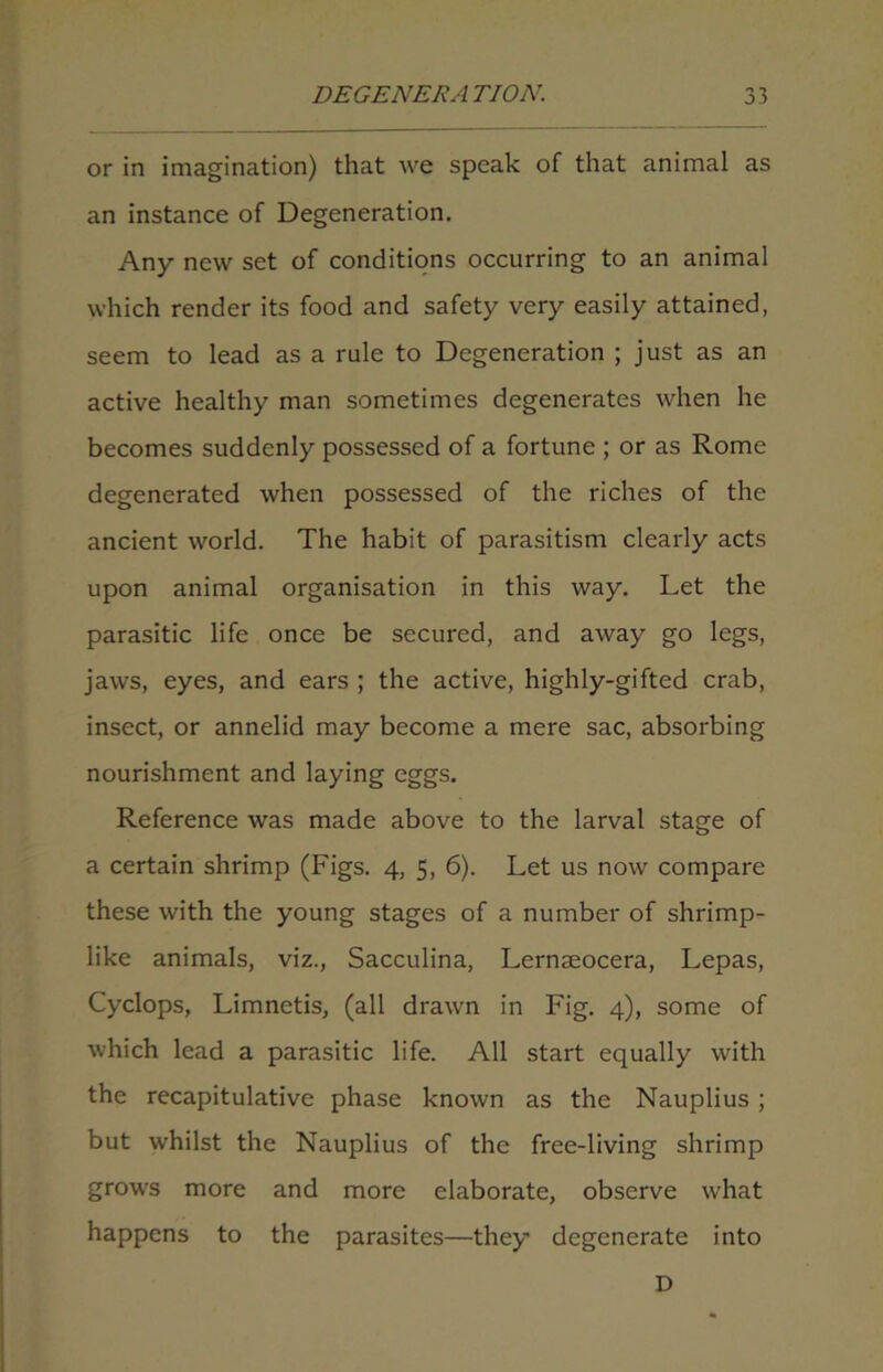 or in imagination) that we speak of that animal as an instance of Degeneration. Any new set of conditions occurring to an animal which render its food and safety very easily attained, seem to lead as a rule to Degeneration ; just as an active healthy man sometimes degenerates when he becomes suddenly possessed of a fortune ; or as Rome degenerated when possessed of the riches of the ancient world. The habit of parasitism clearly acts upon animal organisation in this way. Let the parasitic life once be secured, and away go legs, jaws, eyes, and ears ; the active, highly-gifted crab, insect, or annelid may become a mere sac, absorbing nourishment and laying eggs. Reference was made above to the larval stage of a certain shrimp (Figs. 4, 5, 6). Let us now compare these with the young stages of a number of shrimp- like animals, viz., Sacculina, Lernseocera, Lepas, Cyclops, Limnetis, (all drawn in Fig. 4), some of which lead a parasitic life. All start equally with the recapitulative phase known as the Nauplius; but whilst the Nauplius of the free-living shrimp grows more and more elaborate, observe what happens to the parasites—they degenerate into D