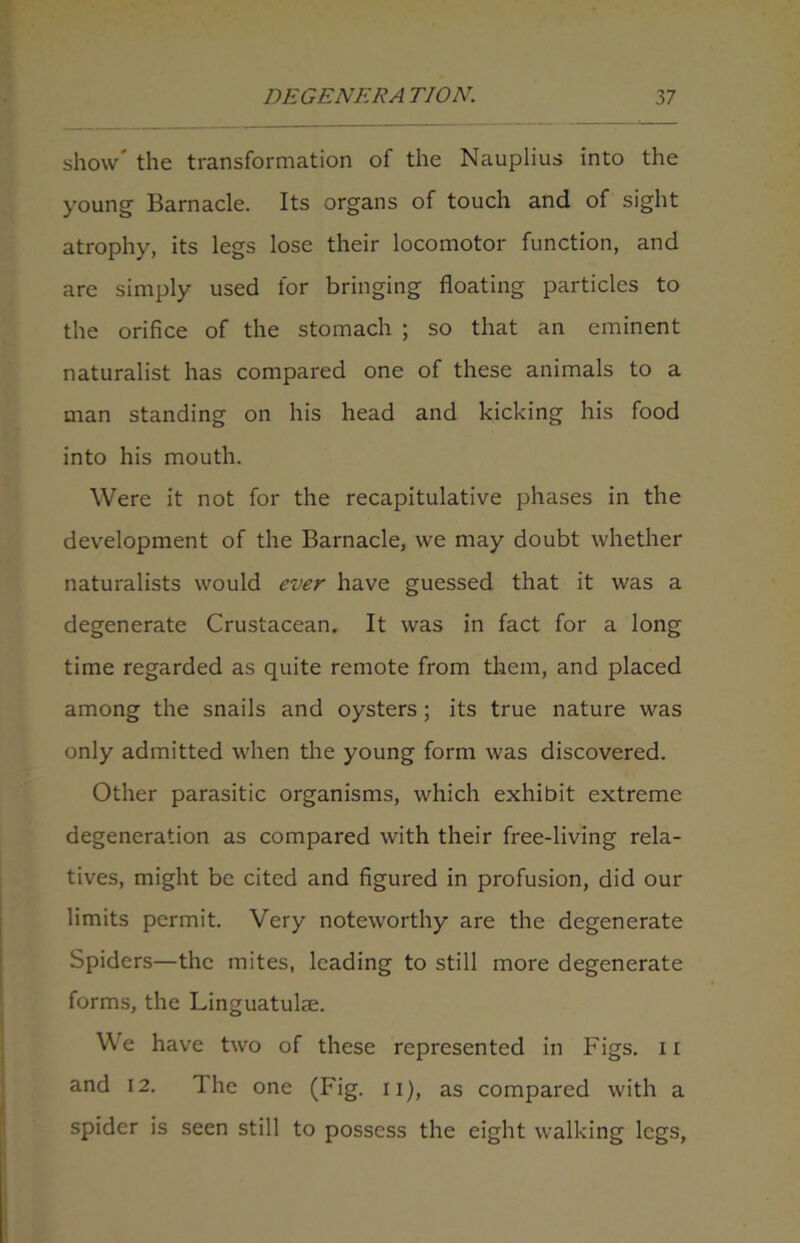 show the transformation of the Nauplius into the young Barnacle. Its organs of touch and of sight atrophy, its legs lose their locomotor function, and are simply used for bringing floating particles to the orifice of the stomach ; so that an eminent naturalist has compared one of these animals to a man standing on his head and kicking his food into his mouth. Were it not for the recapitulative phases in the development of the Barnacle, we may doubt whether naturalists would ever have guessed that it was a degenerate Crustacean. It was in fact for a long time regarded as quite remote from them, and placed among the snails and oysters ; its true nature was only admitted when the young form was discovered. Other parasitic organisms, which exhibit extreme degeneration as compared with their free-living rela- tives, might be cited and figured in profusion, did our limits permit. Very noteworthy are the degenerate Spiders—the mites, leading to still more degenerate forms, the Linguatulae. We have two of these represented in Figs. 11 and 12. The one (Fig. 11), as compared with a spider is seen still to possess the eight walking legs.