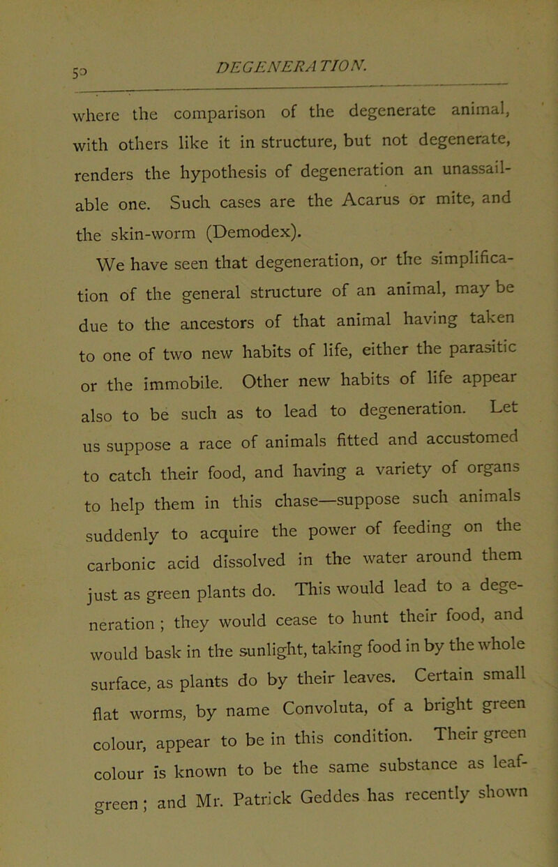 53 where the comparison of the degenerate animal, with others like it in structure, but not degenerate, renders the hypothesis of degeneration an unassail- able one. Such cases are the Acarus or mite, and the skin-worm (Demodex). We have seen that degeneration, or the simplifica- tion of the general structure of an animal, may be due to the ancestors of that animal having taken to one of two new habits of life, either the parasitic or the immobile. Other new habits of life appeal also to be such as to lead to degeneration. Let us suppose a race of animals fitted and accustomed to catch their food, and having a variety of organs to help them in this chase—suppose such animals suddenly to acquire the power of feeding on the carbonic acid dissolved in the water around them just as green plants do. This would lead to a dege- neration ; they would cease to hunt their food, and would bask in the sunlight, taking food in by the whole surface, as plants do by their leaves. Certain small flat worms, by name Convoluta, of a bright green colour, appear to be in this condition. Their green colour is known to be the same substance as leaf- green ; and Mr. Patrick Geddes has recently shown