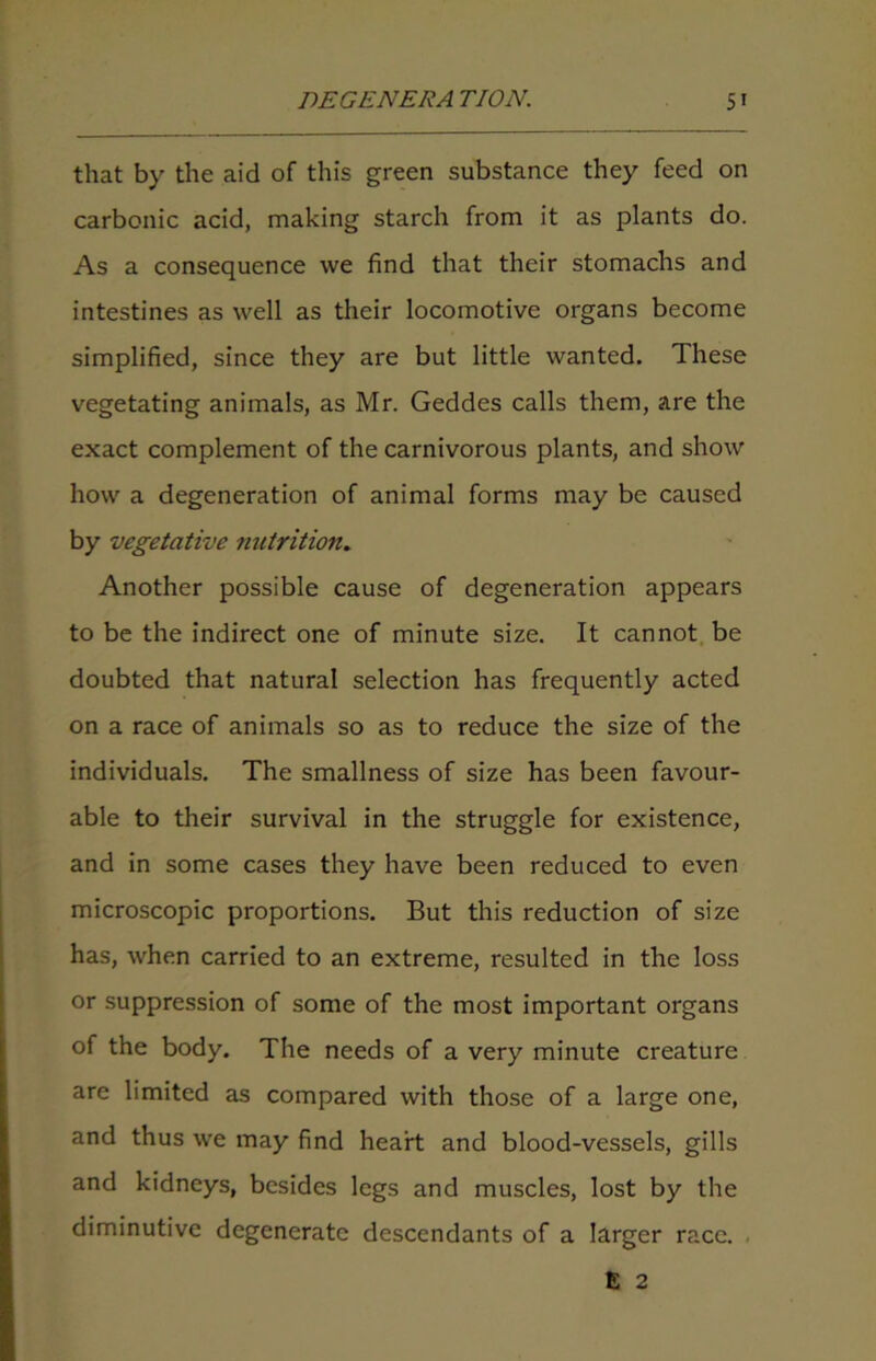 that by the aid of this green substance they feed on carbonic acid, making starch from it as plants do. As a consequence we find that their stomachs and intestines as well as their locomotive organs become simplified, since they are but little wanted. These vegetating animals, as Mr. Geddes calls them, are the exact complement of the carnivorous plants, and show how a degeneration of animal forms may be caused by vegetative nutrition. Another possible cause of degeneration appears to be the indirect one of minute size. It cannot be doubted that natural selection has frequently acted on a race of animals so as to reduce the size of the individuals. The smallness of size has been favour- able to their survival in the struggle for existence, and in some cases they have been reduced to even microscopic proportions. But this reduction of size has, when carried to an extreme, resulted in the loss or suppression of some of the most important organs of the body. The needs of a very minute creature are limited as compared with those of a large one, and thus we may find heart and blood-vessels, gills and kidneys, besides legs and muscles, lost by the diminutive degenerate descendants of a larger race. E 2