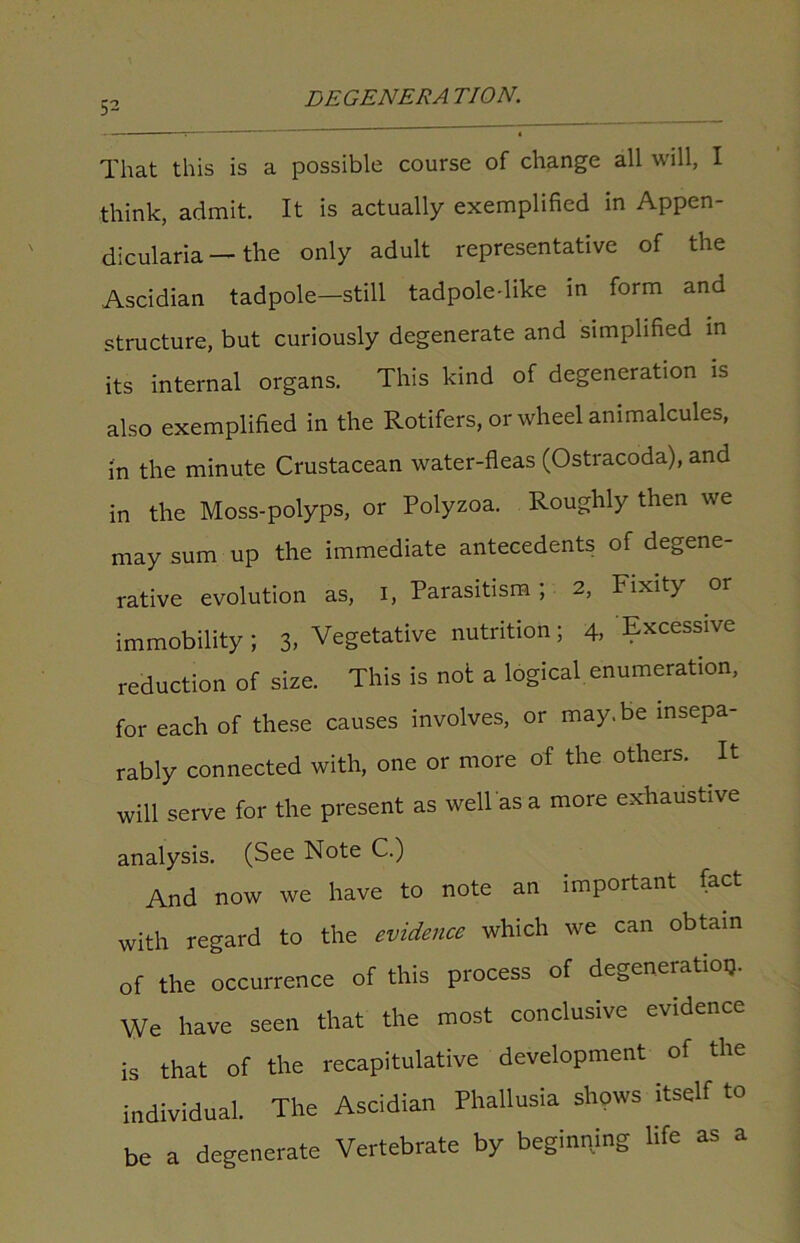 That this is a possible course of change all will, I think, admit. It is actually exemplified in Appen- dicularia — the only adult representative of the Ascidian tadpole—still tadpoledike in form and structure, but curiously degenerate and simplified in its internal organs. This kind of degeneration is also exemplified in the Rotifers, or wheel animalcules, in the minute Crustacean water-fleas (Ostracoda), and in the Moss-polyps, or Polyzoa. Roughly then we may sum up the immediate antecedents of degene- rative evolution as, I, Parasitism ; 2, Fixity or immobility ; 3- Vegetative nutrition; 4, Excessive reduction of size. This is not a logical enumeration, for each of these causes involves, or may.be insepa- rably connected with, one or more of the others. It will serve for the present as well as a more exhaustive analysis. (See Note C.) And now we have to note an important fact with regard to the evidence which we can obtain of the occurrence of this process of degeneratioij. We have seen that the most conclusive evidence is that of the recapitulative development of the individual. The Ascidian Phallusia shows itself to be a degenerate Vertebrate by beginning life as a