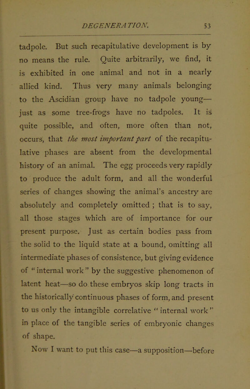 tadpole. But such recapitulative development is by no means the rule. Quite arbitrarily, we find, it is exhibited in one animal and not in a nearly allied kind. Thus very many animals belonging to the Ascidian group have no tadpole young— just as some tree-frogs have no tadpoles. It is quite possible, and often, more often than not, occurs, that the most important part of the recapitu- lative phases are absent from the developmental history of an animal. The egg proceeds very rapidly to produce the adult form, and all the wonderful series of changes showing the animal’s ancestry are absolutely and completely omitted ; that is to say, all those stages Which are of importance for our present purpose. Just as certain bodies pass from the solid to the liquid state at a bound, omitting all intermediate phases of consistence, but giving evidence of “ internal work ” by the suggestive phenomenon of latent heat—so do these embryos skip long tracts in the historically continuous phases of form, and present to us only the intangible correlative “ internal work” in place of the tangible series of embryonic changes of shape. Now I want to put this case—a supposition—before