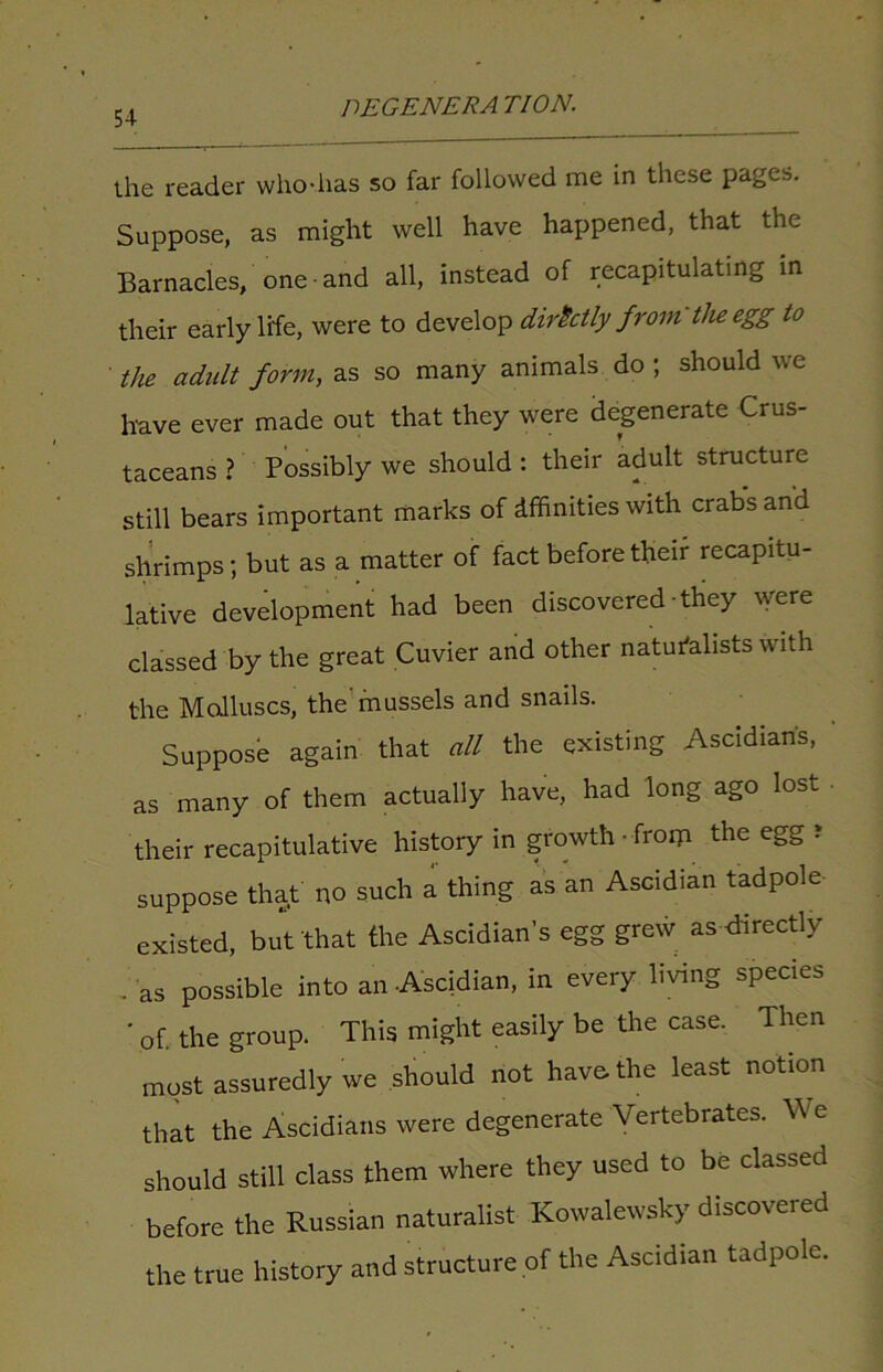 the reader who-lias so far followed me in these pages. Suppose, as might well have happened, that the Barnacles, one and all, instead of recapitulating in their early life, were to develop directly from the egg to the adidt form, as so many animals do ; should we have ever made out that they were degenerate Crus- taceans ? Possibly we should : their adult structure still bears important marks of Affinities with crabs and shrimps; but as a matter of fact before their recapitu- lative development had been discovered-they were classed by the great Cuvier and other naturalists with the Molluscs, the'mussels and snails. Suppose again that all the existing Ascidian’s, as many of them actually have, had long ago lost • their recapitulative history in growth • froip the egg r suppose that no such a thing as an Ascidian tadpole existed, but that the Ascidian’s egg grew as directly . as possible into an Ascidian, in every living species ' of. the group. This might easily be the case. Then most assuredly we should not have, the least notion that the Ascidians were degenerate Vertebrates. We should still class them where they used to be classed before the Russian naturalist Kowalewsky discovered the true history and structure of the Ascidian tadpole.