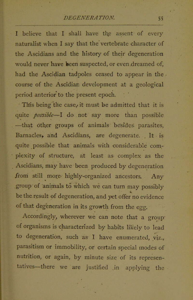 I believe that I shall have the assent of every naturalist when I say that the vertebrate character of the Ascidians and the history of their degeneration would never have been suspected, or even .dreamed of, had the Ascidian tadpoles ceased to appear in the . course of the Ascidian development at a geological period anterior to the present epoch. This being the case,* it must be admitted that it is quite possible—I do not say more than possible —that other groups of animals be'sfdeS- parasites, Barnacles* and Ascidians, are degenerate. .It is quite possible that animals with considerable com- plexity of structure, at least as complex as the Ascidians, may have been produced by degeneration .from still more- highly-organized ancestors. Any group of animals to which we can turn may possibly be the. result of degeneration, and yet offer no evidence of that degeneration in its growth from the egg. Accordingly, wherever we can note that a group- of organisms is characterized by habits likely to lead to degeneration, such as I have enumerated, viz., parasitism or immobility, or certain special modes of nutrition, or again, by minute size of its represen- tatives—there we are justified .in applying the