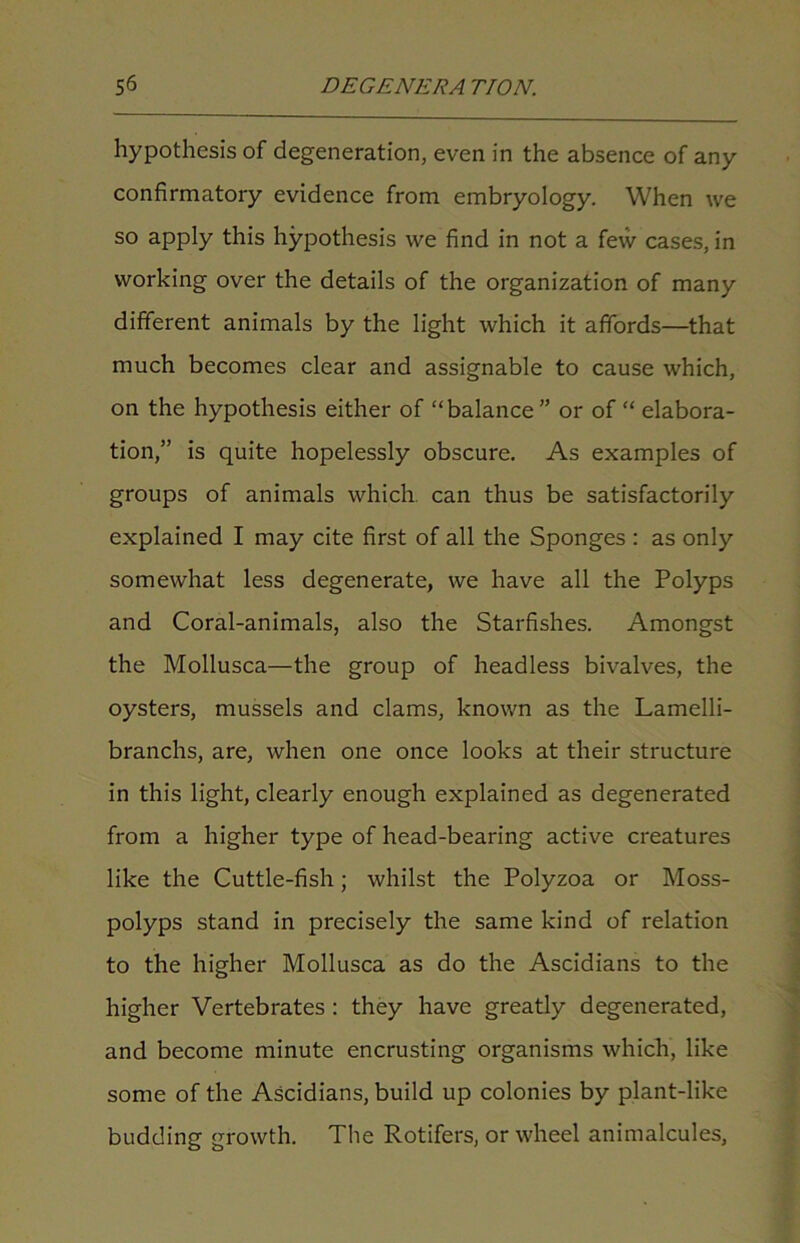 hypothesis of degeneration, even in the absence of any confirmatory evidence from embryology. When we so apply this hypothesis we find in not a few cases, in working over the details of the organization of many different animals by the light which it affords—that much becomes clear and assignable to cause which, on the hypothesis either of “balance” or of “ elabora- tion,” is quite hopelessly obscure. As examples of groups of animals which, can thus be satisfactorily explained I may cite first of all the Sponges : as only somewhat less degenerate, we have all the Polyps and Coral-animals, also the Starfishes. Amongst the Mollusca—the group of headless bivalves, the oysters, mussels and clams, known as the Lamelli- branchs, are, when one once looks at their structure in this light, clearly enough explained as degenerated from a higher type of head-bearing active creatures like the Cuttle-fish; whilst the Polyzoa or Moss- polyps stand in precisely the same kind of relation to the higher Mollusca as do the Ascidians to the higher Vertebrates : they have greatly degenerated, and become minute encrusting organisms which, like some of the Ascidians, build up colonies by plant-like budding growth. The Rotifers, or wheel animalcules.
