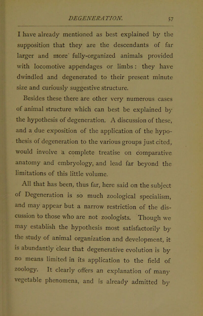 I have already mentioned as best explained by the supposition that they are the descendants of far larger and more’ fully-organized animals provided with locomotive appendages or limbs : they have dwindled and degenerated to their present minute size and curiously suggestive structure. Besides these there are other very numerous cases of animal structure which can best be explained by the hypothesis of degeneration. A discussion of these, and a due exposition of the application of the hypo- thesis of degeneration to the various groups just cited, would involve a complete treatise on comparative anatomy and embryology, and lead far beyond the limitations of this little volume. All that has been, thus far, here said on the subject of Degeneration is so much zoological specialism, and may appear but a narrow restriction of the dis- cussion to those who are not zoologists. Though we ma> establish the hypothesis most satisfactorily by the study of animal organization and development, it is abundantly clear that degenerative evolution is by no means limited in its application to the field of zoology. It clearly offers an explanation of many vegetable phenomena, and is already admitted by