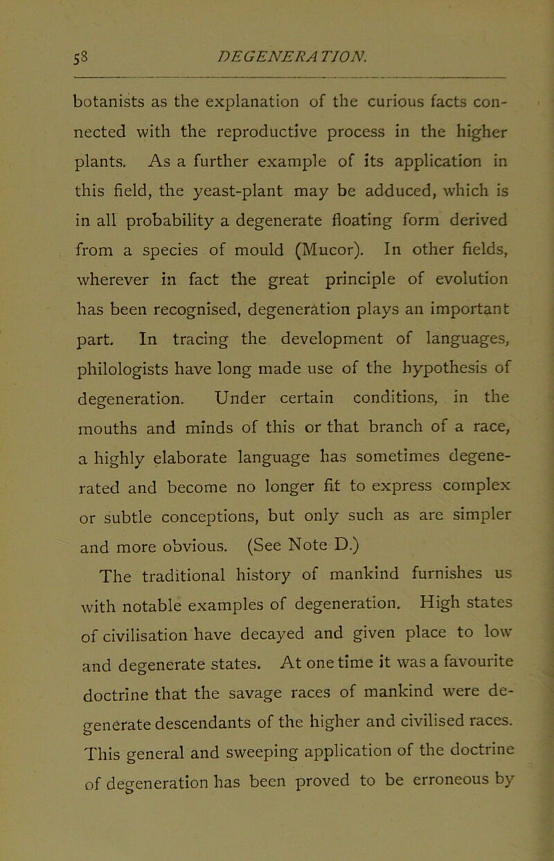 botanists as the explanation of the curious facts con- nected with the reproductive process in the higher plants. As a further example of its application in this field, the yeast-plant may be adduced, which is in all probability a degenerate floating form derived from a species of mould (Mucor). In other fields, wherever in fact the great principle of evolution has been recognised, degeneration plays an important part. In tracing the development of languages, philologists have long made use of the hypothesis of degeneration. Under certain conditions, in the mouths and minds of this or that branch of a race, a highly elaborate language has sometimes degene- rated and become no longer fit to express complex or subtle conceptions, but only such as are simpler and more obvious. (See Note D.) The traditional history of mankind furnishes us with notable examples of degeneration. High states of civilisation have decayed and given place to low and degenerate states. At one time it was a favourite doctrine that the savage races of mankind were de- generate descendants of the higher and civilised races. This general and sweeping application of the doctrine of degeneration has been proved to be erroneous by