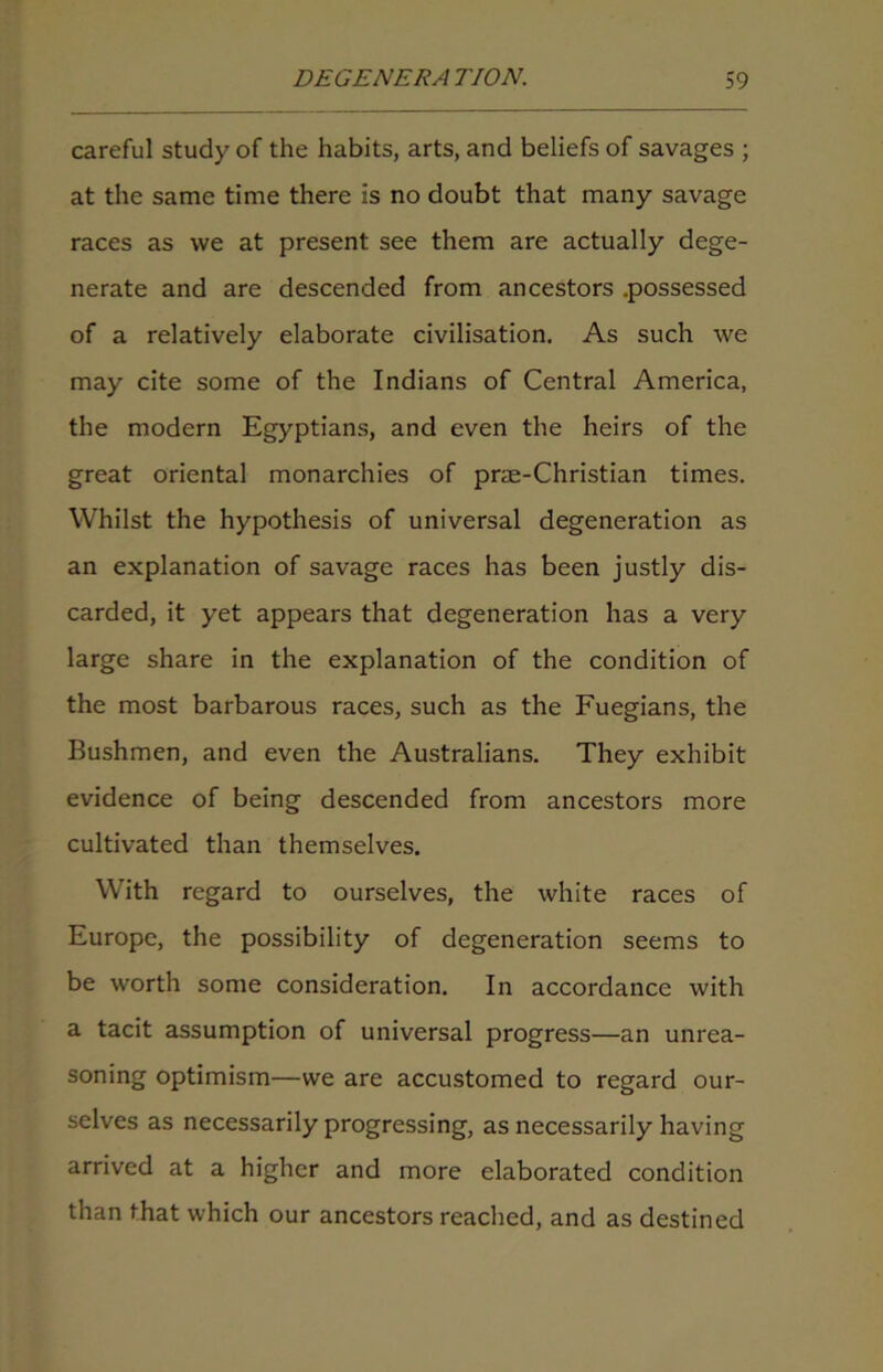 careful study of the habits, arts, and beliefs of savages ; at the same time there is no doubt that many savage races as we at present see them are actually dege- nerate and are descended from ancestors .possessed of a relatively elaborate civilisation. As such we may cite some of the Indians of Central America, the modern Egyptians, and even the heirs of the great oriental monarchies of prae-Christian times. Whilst the hypothesis of universal degeneration as an explanation of savage races has been justly dis- carded, it yet appears that degeneration has a very large share in the explanation of the condition of the most barbarous races, such as the Fuegians, the Bushmen, and even the Australians. They exhibit evidence of being descended from ancestors more cultivated than themselves. With regard to ourselves, the white races of Europe, the possibility of degeneration seems to be worth some consideration. In accordance with a tacit assumption of universal progress—an unrea- soning optimism—we are accustomed to regard our- selves as necessarily progressing, as necessarily having arrived at a higher and more elaborated condition than that which our ancestors reached, and as destined