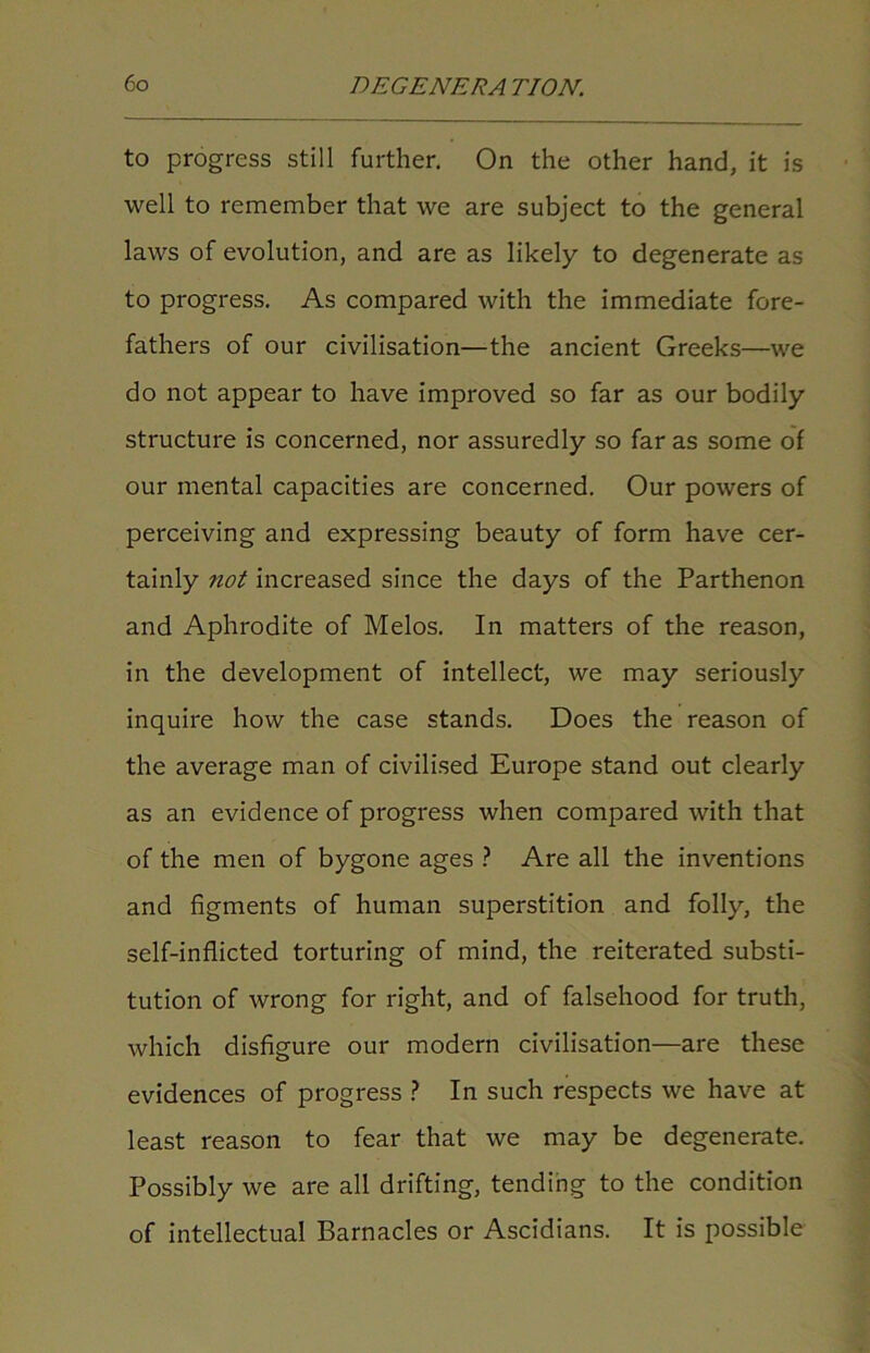 to progress still further. On the other hand, it is well to remember that we are subject to the general laws of evolution, and are as likely to degenerate as to progress. As compared with the immediate fore- fathers of our civilisation—the ancient Greeks—we do not appear to have improved so far as our bodily structure is concerned, nor assuredly so far as some of our mental capacities are concerned. Our powers of perceiving and expressing beauty of form have cer- tainly not increased since the days of the Parthenon and Aphrodite of Melos. In matters of the reason, in the development of intellect, we may seriously inquire how the case stands. Does the reason of the average man of civilised Europe stand out clearly as an evidence of progress when compared with that of the men of bygone ages ? Are all the inventions and figments of human superstition and folly, the self-inflicted torturing of mind, the reiterated substi- tution of wrong for right, and of falsehood for truth, which disfigure our modern civilisation—are these evidences of progress ? In such respects we have at least reason to fear that we may be degenerate. Possibly we are all drifting, tending to the condition of intellectual Barnacles or Ascidians. It is possible