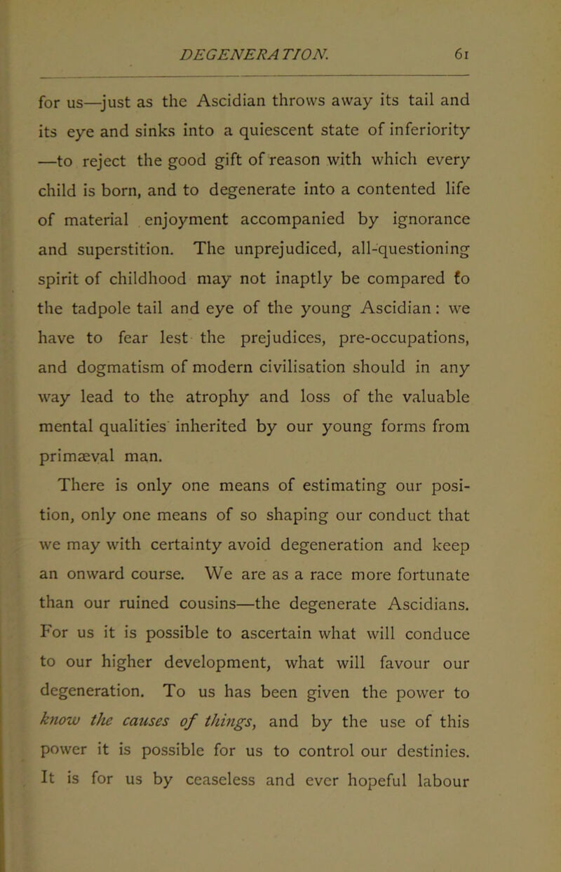 for us—just as the Ascidian throws away its tail and its eye and sinks into a quiescent state of inferiority —to reject the good gift of reason with which every child is born, and to degenerate into a contented life of material enjoyment accompanied by ignorance and superstition. The unprejudiced, all-questioning spirit of childhood may not inaptly be compared fo the tadpole tail and eye of the young Ascidian: we have to fear lest the prejudices, pre-occupations, and dogmatism of modern civilisation should in any way lead to the atrophy and loss of the valuable mental qualities inherited by our young forms from primaeval man. There is only one means of estimating our posi- tion, only one means of so shaping our conduct that we may with certainty avoid degeneration and keep an onward course. We are as a race more fortunate than our ruined cousins—the degenerate Ascidians. For us it is possible to ascertain what will conduce to our higher development, what will favour our degeneration. To us has been given the power to know the causes of things, and by the use of this power it is possible for us to control our destinies. It is for us by ceaseless and ever hopeful labour