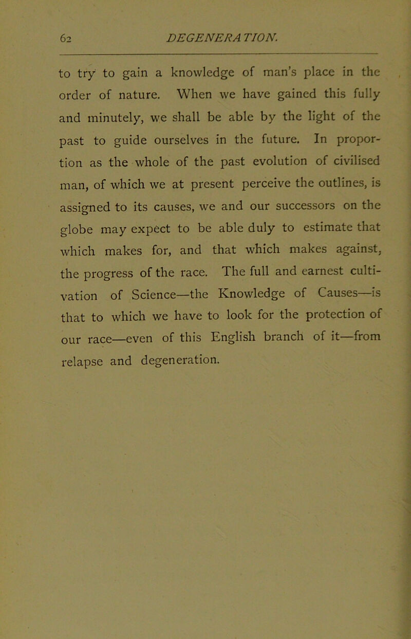 to try to gain a knowledge of man’s place in the order of nature. When we have gained this fully and minutely, we shall be able by the light of the past to guide ourselves in the future. In propor- tion as the whole of the past evolution of civilised man, of which we at present perceive the outlines, is assigned to its causes, we and our successors on the globe may expect to be able duly to estimate that which makes for, and that which makes against, the progress of the race. The full and earnest culti- vation of Science—the Knowledge of Causes—is that to which we have to look for the protection of our race—even of this English branch of it—from relapse and degeneration.