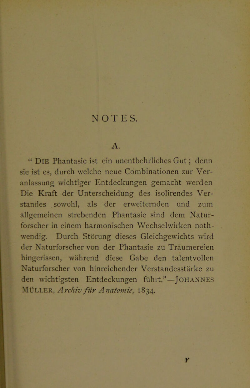 A. “ Die Phantasie ist ein unentbehrliches Gut; denn sie ist es, durch welche neue Combinationen zur Ver- anlassung wichtiger Entdeckungen gemacht werden Die Kraft der Unterscheidung des isolirendes Ver- standes sowohl, als der erweiternden und zum allgemeinen strebenden Phantasie sind dem Natur- forscher in einem harmonischen Wechselwirken noth- wendig. Durch Storung dieses Gleichgewichts wird der Naturforscher von der Phantasie zu Traumereien hingerissen, wahrend diese Gabe den talentvollcn Naturforscher von hinreichender Verstandesstarke zu den wichtigsten Entdeckungen fiihrt.”—JOHANNES MULLER, Archiv fiir Anatomic, 1834. r