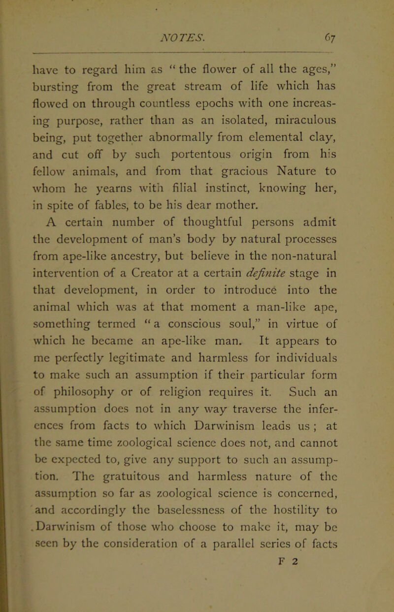have to regard him as “ the flower of all the ages,” bursting from the great stream of life which has flowed on through countless epochs with one increas- ing purpose, rather than as an isolated, miraculous being, put together abnormally from elemental clay, and cut off by such portentous origin from his fellow animals, and from that gracious Nature to whom he yearns with filial instinct, knowing her, in spite of fables, to be his dear mother. A certain number of thoughtful persons admit the development of man’s body by natural processes from ape-like ancestry, but believe in the non-natural intervention o-f a Creator at a certain definite stage in that development, in order to introduce into the animal which was at that moment a man-like ape, something termed “ a conscious soul,” in virtue of which he became an ape-like man. It appears to me perfectly legitimate and harmless for individuals to make such an assumption if their particular form of philosophy or of religion requires it. Such an assumption does not in any way traverse the infer- ences from facts to which Darwinism leads us ; at the same time zoological science does not, and cannot be expected to, give any support to such an assump- tion. The gratuitous and harmless nature of the assumption so far as zoological science is concerned, and accordingly the baselessness of the hostility to .Darwinism of those who choose to make it, may be seen by the consideration of a parallel scries of facts F 2
