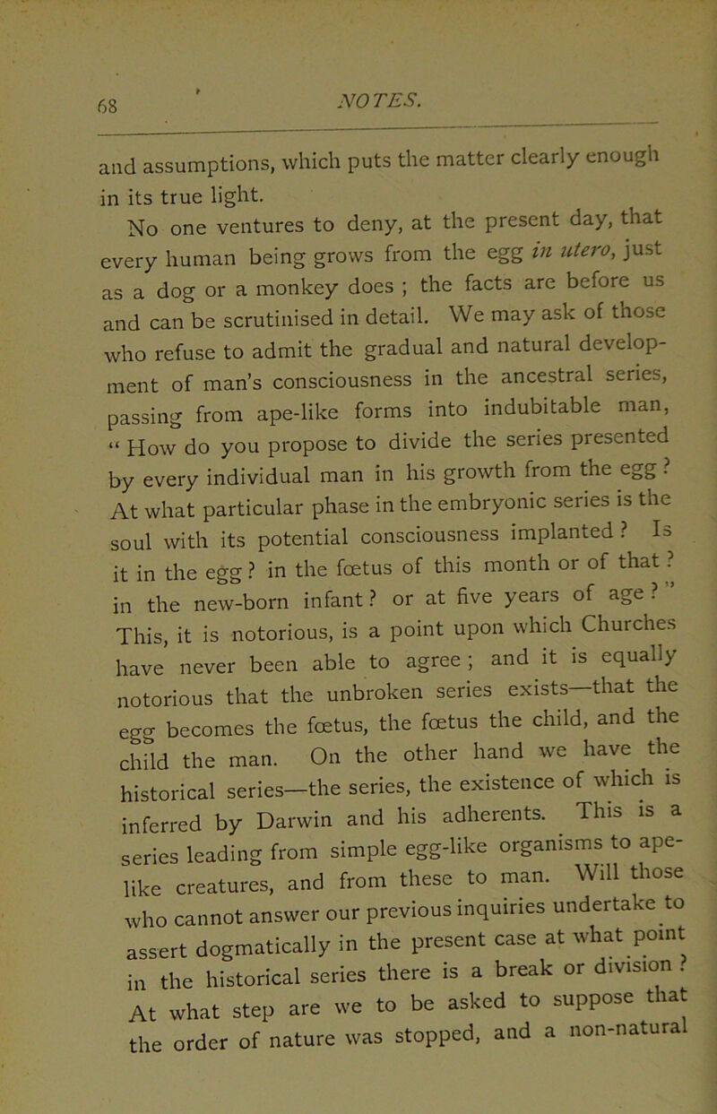 and assumptions, which puts the matter clearly enough in its true light. No one ventures to deny, at the present day, that every human being grows from the egg in utero, just as a dog or a monkey does ; the facts are before us and can be scrutinised in detail. We may ask of those who refuse to admit the gradual and natural develop- ment of man’s consciousness in the ancestral series, passing from ape-like forms into indubitable man, “ How do you propose to divide the series presented by every individual man in his growth from the egg . At what particular phase in the embryonic series is the soul with its potential consciousness implanted ? H it in the egg ? in the foetus of this month or of that ? in the new-born infant ? or at five years of age ? ” This, it is notorious, is a point upon which Churches have never been able to agree; and it is equally notorious that the unbroken series exists—that the egg becomes the foetus, the fcetus the child, and the child the man. On the other hand we have the historical series—the series, the existence of which is inferred by Darwin and his adherents. This is a series leading from simple egg-like organisms to ape- like creatures, and from these to man. Will those who cannot answer our previous inquiries undertake to assert dogmatically in the present case at what point in the historical series there is a break or division . At what step are we to be asked to suppose that the order of nature was stopped, and a non-natural