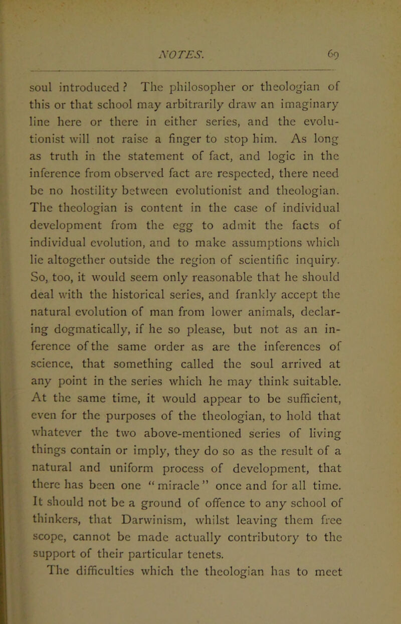 soul introduced ? The philosopher or theologian of this or that school may arbitrarily draw an imaginary line here or there in either series, and the evolu- tionist will not raise a finger to stop him. As long as truth in the statement of fact, and logic in the inference from observed fact are respected, there need be no hostility between evolutionist and theologian. The theologian is content in the case of individual development from the egg to admit the facts of individual evolution, and to make assumptions which lie altogether outside the region of scientific inquiry. So, too, it would seem only reasonable that he should deal with the historical series, and frankly accept the natural evolution of man from lower animals, declar- ing dogmatically, if he so please, but not as an in- ference of the same order as are the inferences of science, that something called the soul arrived at any point in the series which he may think suitable. At the same time, it would appear to be sufficient, even for the purposes of the theologian, to hold that whatever the two above-mentioned scries of living things contain or imply, they do so as the result of a natural and uniform process of development, that there has been one “ miracle ” once and for all time. It should not be a ground of offence to any school of thinkers, that Darwinism, whilst leaving them free scope, cannot be made actually contributory to the support of their particular tenets. The difficulties which the theologian has to meet