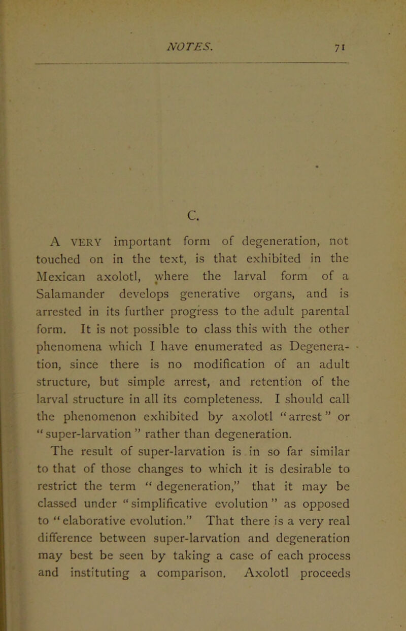 c. A VERY important form of degeneration, not touched on in the text, is that exhibited in the Mexican axolotl, where the larval form of a Salamander develops generative organs, and is arrested in its further progress to the adult parental form. It is not possible to class this with the other phenomena which I have enumerated as Degenera- tion, since there is no modification of an adult structure, but simple arrest, and retention of the larval structure in all its completeness. I should call the phenomenon exhibited by axolotl “ arrest ” or “ super-larvation ” rather than degeneration. The result of super-larvation is in so far similar to that of those changes to which it is desirable to restrict the term “ degeneration,” that it may be classed under “simplificative evolution” as opposed to “elaborative evolution.” That there is a very real difference between super-larvation and degeneration may best be seen by taking a case of each process and instituting a comparison. Axolotl proceeds