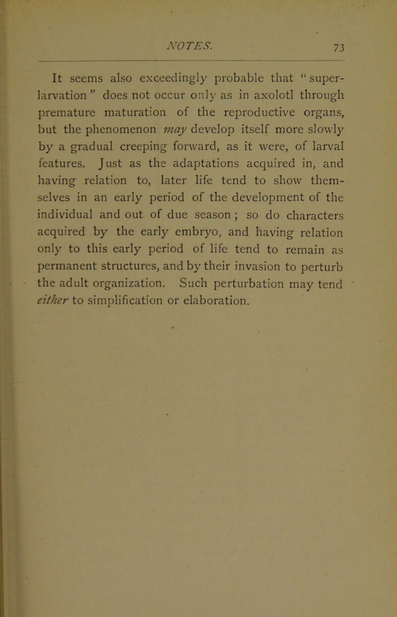 It seems also exceedingly probable that “ supcr- larvation ” does not occur only as in axolotl through premature maturation of the reproductive organs, but the phenomenon may develop itself more slowly by a gradual creeping forward, as it were, of larval features. Just as the adaptations acquired in, and having relation to, later life tend to show them- selves in an early period of the development of the individual and out of due season ; so do characters acquired by the early embryo, and having relation only to this early period of life tend to remain as permanent structures, and by their invasion to perturb the adult organization. Such perturbation may tend either to simplification or elaboration.