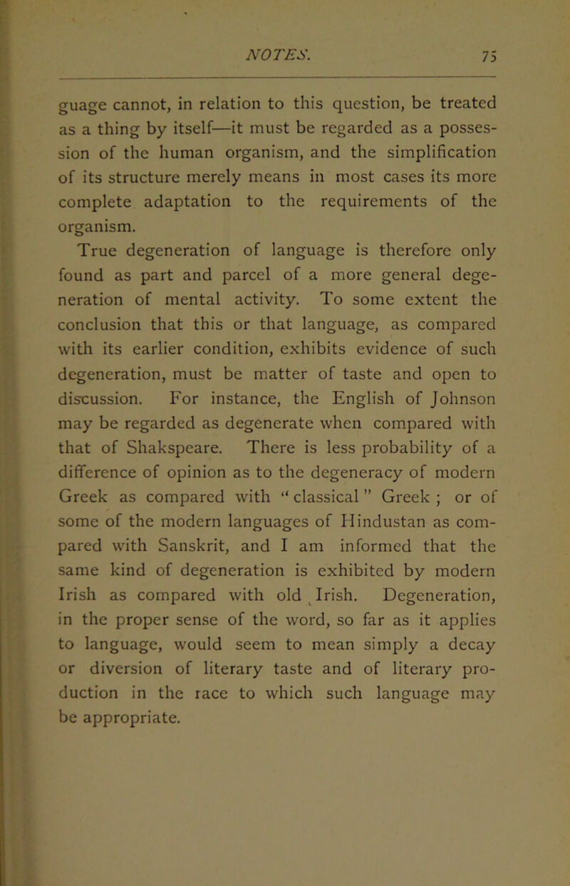 guage cannot, in relation to this question, be treated as a thing by itself—it must be regarded as a posses- sion of the human organism, and the simplification of its structure merely means in most cases its more complete adaptation to the requirements of the organism. True degeneration of language is therefore only found as part and parcel of a more general dege- neration of mental activity. To some extent the conclusion that this or that language, as compared with its earlier condition, exhibits evidence of such degeneration, must be matter of taste and open to discussion. For instance, the English of Johnson may be regarded as degenerate when compared with that of Shakspeare. There is less probability of a difference of opinion as to the degeneracy of modern Greek as compared with “ classical ” Greek ; or of some of the modern languages of Hindustan as com- pared with Sanskrit, and I am informed that the same kind of degeneration is exhibited by modern Irish as compared with old Irish. Degeneration, in the proper sense of the word, so far as it applies to language, would seem to mean simply a decay or diversion of literary taste and of literary pro- duction in the race to which such language may be appropriate.