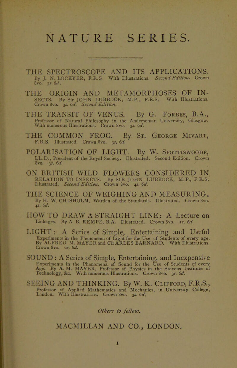 NATURE SERIES THE SPECTROSCOPE AND ITS APPLICATIONS. By J. N. LOCKYER, F.R.S With Illustrations. Second Edition. Crown 8vo. 3s. 6d. THE ORIGIN AND METAMORPHOSES OF IN- SECTS. By Sir JOHN LUBBOCK, M.P., F.R.S. With Illustrations. Crown 8vo. 3.?. 6d. Second Edition. THE TRANSIT OF VENUS. By G. Forbes, B. A., Professor of Natural Philosophy in the Andersonian University, Glasgow. With numerous Illustrations. Crown 8vo. 3s. 6d. THE COMMON FROG. By St. George Mivart, F.R.S. Illustrated. Crown 8vo. 3r. 6d. POLARISATION OF LIGHT. By W. Spottiswoode, LL D., President of the Royal Society. Illustrated. Second Edition. Crown 8vo. 3s. 6d. ON BRITISH WILD FLOWERS CONSIDERED IN RELATION TO INSECTS. By SIR JOHN LUBBOCK, M.P., F.R.S. Illustrated. Second Edition. Crown 8vo. 4s. 6d. THE SCIENCE OF WEIGHING AND MEASURING. By H. W. CHISHOLM, Warden of the Standards. Illustrated. Crown 8vo. 4J. 6d. HOWTO DRAW A STRAIGHT LINE: A Lecture on Linkages. By A. B. KEMPE, B.A. Illustrated. Crown 8vo. is. 6d. LIGHT : A Series of Simple, Entertaining and Useful Experiments in the Phenomena of Light for the Use cf Students of every age. By ALFRED M. MAYER and CHARLES BARNARD. With Illustrations. Crown 8vo. 2s. 6d. SOUND : A Series of Simple, Entertaining, and Inexpensive Experiments in the Phenomena of Sound for the Use of Students of every Age. By A. M. MAYER, Professor of Physics in the Stevens Institute of Technology, &c. With numerous Illustrations. Crown 8vo. 31. 6d. SEEING AND THINKING. By W. K. Clifford, F.R.S., Professor of Applied Mathematics and Mechanics, in University College, Lvndon. With Illustrations. Crown 8vo. 3s. 6d. Others to follow. MACMILLAN AND CO., LONDON.