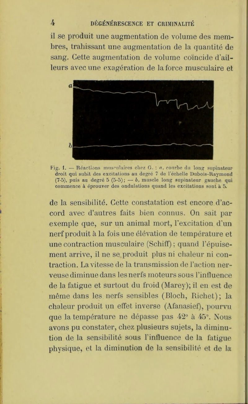 il se produit une augmentation de volume des mem- bres, trahissant une augmentation de la quantité de sang. Cette augmentation de volume coïncide d'ail- leurs avec une exagération de la force musculaire et Fig. 1. — Réactions musculaires chez G. : a. courbe du long supinateur droit qui subit des excitations au degré 7 de l'échelle Dubois-Raymond (7-5), puis au degré 5 (5-5); — b, muscle long supinateur gauche qui commence à éprouver des ondulations quand les excitations sont à 5. de la sensibilité. Cette constatation est encore d’ac- cord avec d’autres faits bien connus. On sait par exemple que, sur un animal mort, l’excitation d’un nerf produit à la fois une élévation de température et une contraction musculaire (Scbiff) ; quand l’épuise- ment arrive, il ne se produit plus ni chaleur ni con- traction. La vitesse de la transmission de l’action ner- veuse diminue dans les nerfs moteurs sous l’influence de la fatigue et surtout du froid (Marey); il en est de même dans les nerfs sensibles (Bloch, Richet); la chaleur produit un effet inverse (Afanasief), pourvu que la température ne dépasse pas 42° à 45. Nous avons pu constater, chez plusieurs sujets, la diminu- tion de la sensibilité sous l'influence de la fatigue physique, et la diminution de la sensibilité et de la