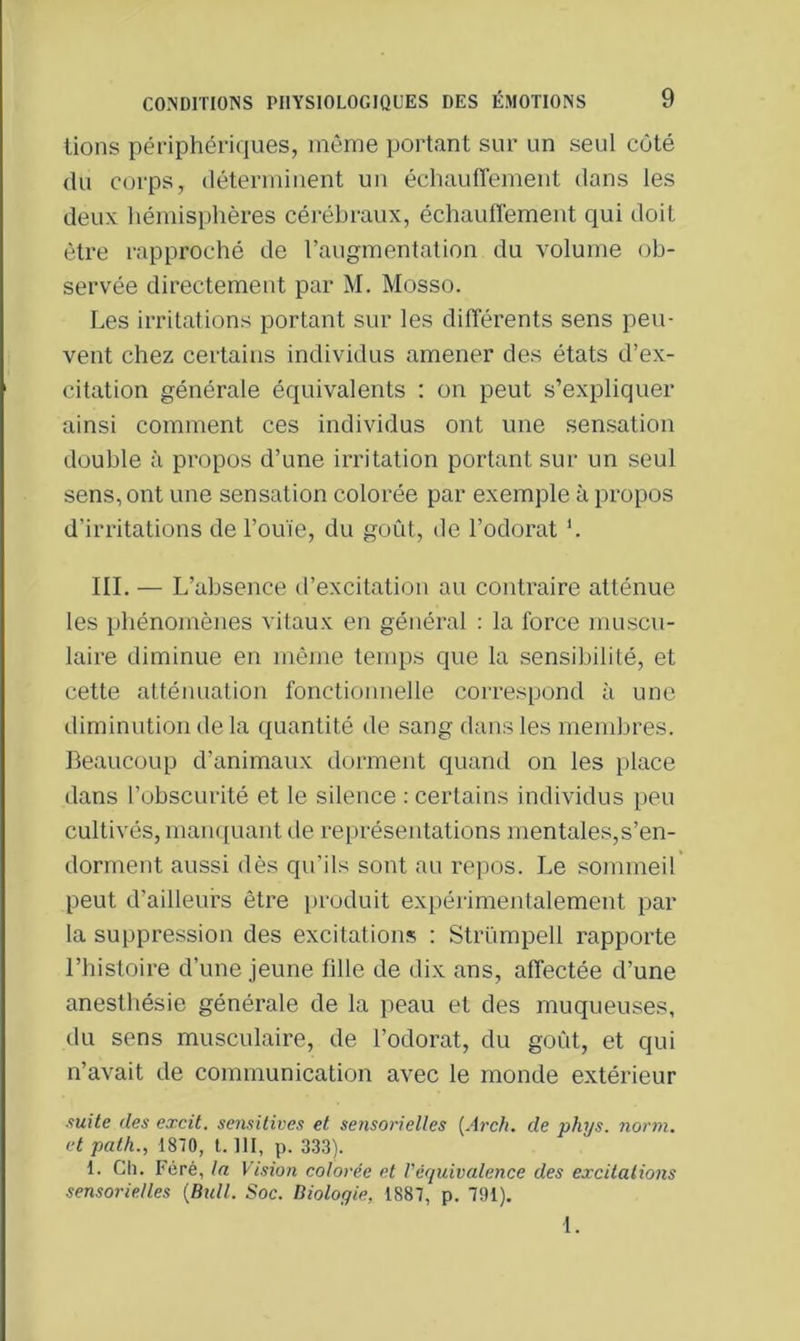 lions périphériques, même portant sur un seul côté du corps, déterminent un échauffement dans les deux hémisphères cérébraux, échauffement qui doit être rapproché de l’augmentation du volume ob- servée directement par M. Mosso. Les irritations portant sur les différents sens peu- vent chez certains individus amener des états d’ex- citation générale équivalents : on peut s’expliquer ainsi comment ces individus ont une sensation double à propos d’une irritation portant sur un seul sens, ont une sensation colorée par exemple à propos d’irritations de l’ouïe, du goût, de l’odorat '. III. — L’absence d’excitation au contraire atténue les phénomènes vitaux en général : la force muscu- laire diminue en même temps que la sensibilité, et cette atténuation fonctionnelle correspond à une diminution de la quantité de sang dans les membres. Beaucoup d’animaux dorment quand on les place dans l’obscurité et le silence : certains individus peu cultivés, manquant de représentations mentales,s’en- dorment aussi dès qu’ils sont au repos. Le sommeil peut d’ailleurs être produit expérimentalement par la suppression des excitations : Strümpell rapporte l’histoire d’une jeune fille de dix ans, affectée d’une anesthésie générale de la peau et des muqueuses, du sens musculaire, de l’odorat, du goût, et qui n’avait de communication avec le monde extérieur suite des excit. sensitives et sensorielles (Arch. de phys. norm. et palh., 1870, t. III, p. 333). 1. Ch. Féré, la Vision colorée et Véquivalence des excitations sensorielles {Bull. Soc. Biologie, 1887, p. 791).