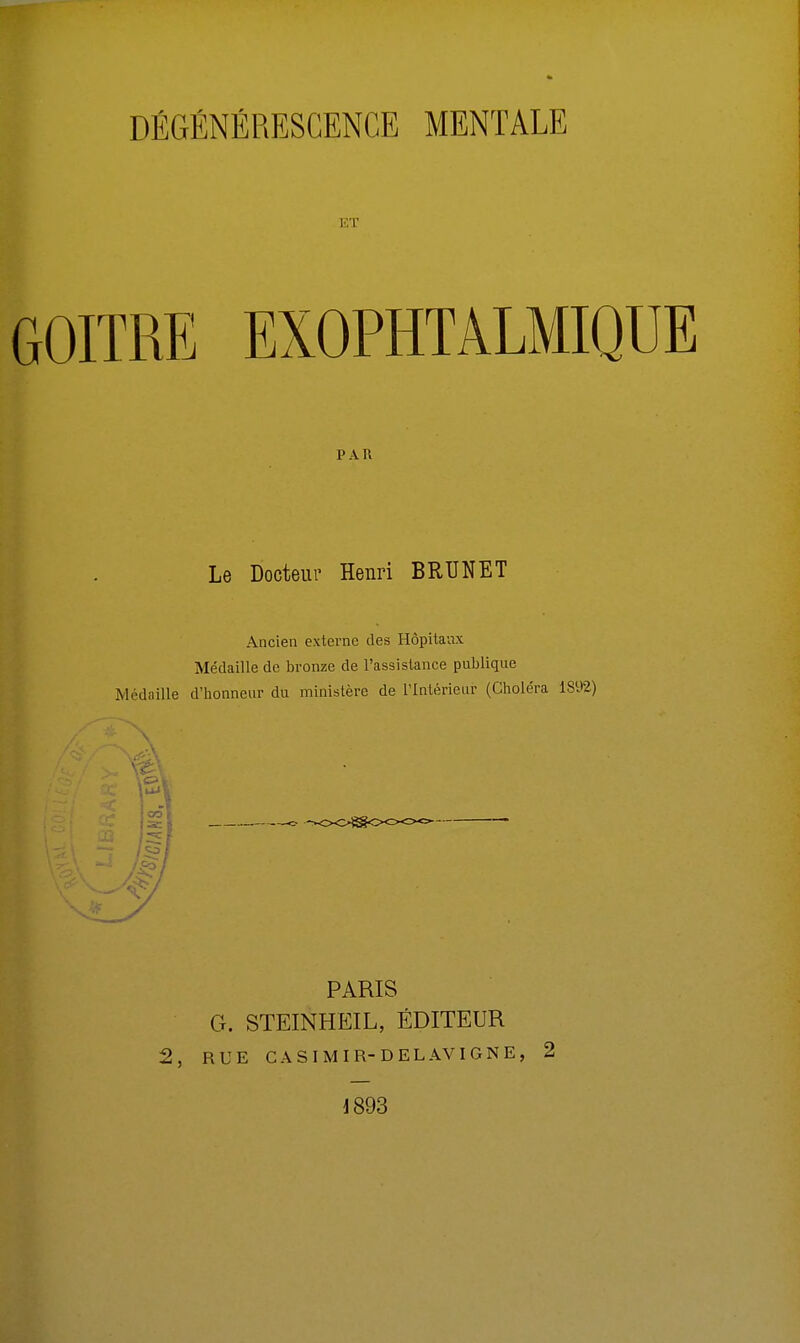 ET GOITRE EXOPHTALMIQUE PAR Le Docteur Henri BRUNET Ancien externe des Hôpitaux Médaille de bronze de l'assistance publique Médaille d'honneur du ministère de l'Intérieur (Choléra 1892) PARIS G. STEINHEIL, ÉDITEUR 2, RUE CASIMIR- DEL AV IGNE, 2 1893