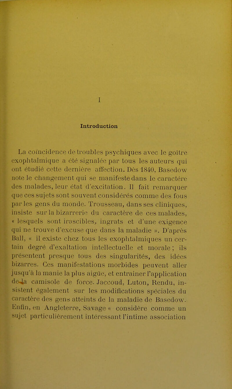 I Introduction La coïncidence de troubles psychiques avec le goitre exophtalmique a été signalée par tous les auteurs qui ont étudié cette dernière affection. Dès 1840, Basedow note le changement qui se manifeste dans le caractère des malades, leur état d'excitation. Il fait remarquer que ces sujets sont souvent considérés comme des fous parles gens du monde. Trousseau, dans ses cliniques, insiste sur la bizarrerie du caractère de ces malades, « lesquels sont irascibles, ingrats et d'une exigence qui ne trouve d'excuse que dans la maladie ». D'après Bail, « il existe chez tous les exophtalmiques un cer- tain degré d'exaltation intellectuelle et morale ; ils présentent presque tous des singularités, des idées bizarres. Ces manifestations morbides peuvent aller jusqu'à la manie la plus aigùe, et entraîner l'application de4a camisole de force. Jaccoud, Luton, Rendu, in- sistent également sur les modifications spéciales du caractère des gens atteints de la maladie de Basedow. Enfin, en Angleterre, Savage « considère comme un sujet particulièrement intéressant l'intime association