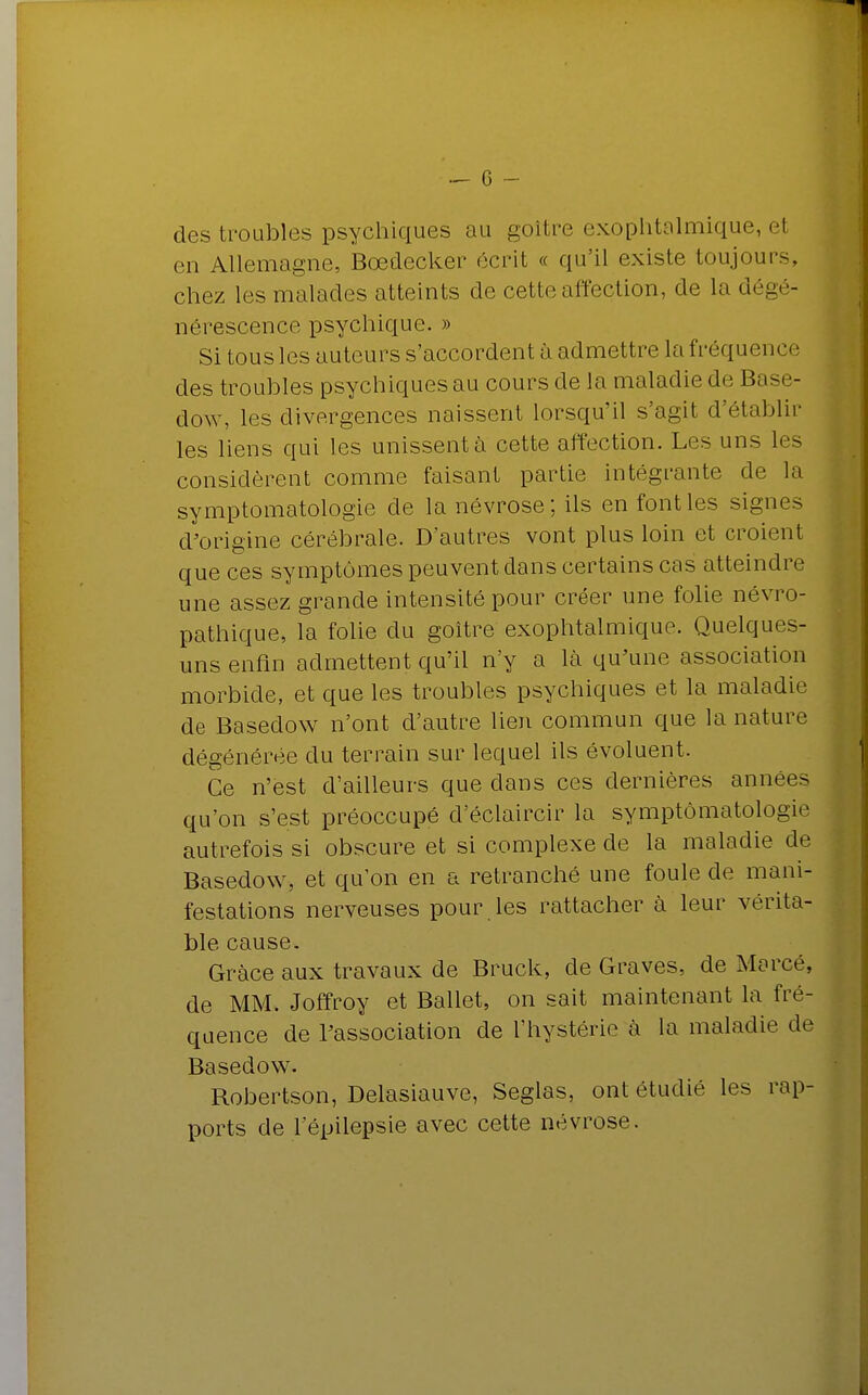 des troubles psychiques au goitre exophtalmique, el en Allemagne, Bœdecker écrit « qu'il existe toujours chez les malades atteints de cette affection, de la dégé- nérescence psychique. » Si tous les auteurs s'accordent ;'i admettre la fréquent des troubles psychiques au cours de la maladie de Base- dow, les divergences naissent lorsqu'il s'agit d'établir les liens qui les unissent à cette affection. Les uns les considèrent comme faisant partie intégrante de la symptomatologie de la névrose; ils en font les signes d'origine cérébrale. D'autres vont plus loin et croient que ces symptômes peuvent dans certains cas atteindre une assez grande intensité pour créer une folie névro- pathique, la folie du goitre exophtalmique. Quelques- uns enfin admettent qu'il n'y a là qu'une association morbide, et que les troubles psychiques et la maladie de Basedow n'ont d'autre lien commun que la nature dégénérée du terrain sur lequel ils évoluent. Ce n'est d'ailleurs que dans ces dernières années qu'on s'est préoccupé d'éclaircir la symptomatologie autrefois si obscure et si complexe de la maladie de Basedow, et qu'on en a retranché une foule de mani- festations nerveuses pour les rattacher à leur vérita- ble cause. Grâce aux travaux de Bruck, de Graves, de Marcé, de MM. Joffroy et Ballet, on sait maintenant la fré- quence de l'association de l'hystérie à la maladie de Basedow. Robertson, Delasiauve, Seglas, ont étudié les rap- ports de l'épilepsie avec cette névrose.
