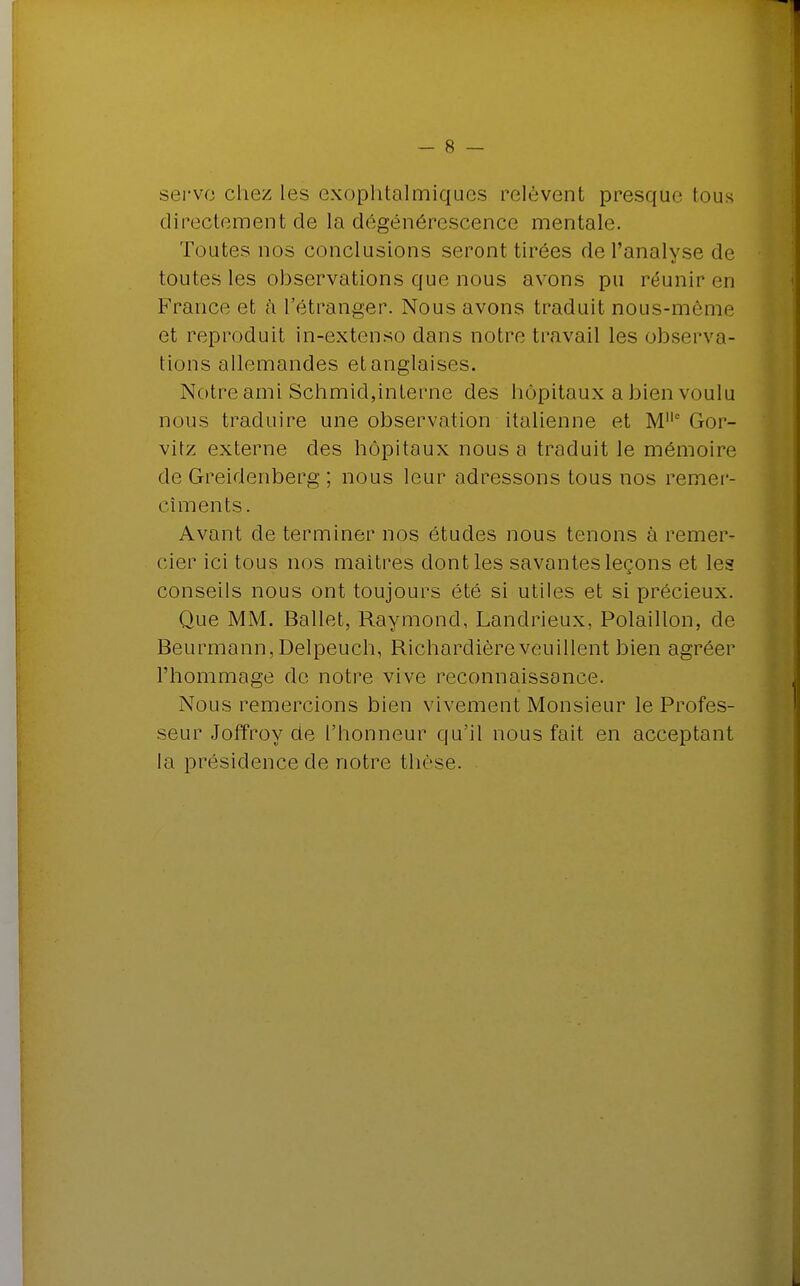 serve chez les exophtalmiques relèvent presque tous directement de la dégénérescence mentale. Toutes nos conclusions seront tirées de l'analyse de toutes les observations que nous avons pu réunir eu France et cà l'étranger. Nous avons traduit nous-même et reproduit in-extenso dans notre travail les observa- tions allemandes et anglaises. Notre ami Schmid,interne des hôpitaux a bien voulu nous traduire une observation italienne et Ml|c Gor- vitz externe des hôpitaux nous a traduit le mémoire de Greidenberg ; nous leur adressons tous nos remer- cîments. Avant de terminer nos études nous tenons à remer- cier ici tous nos maîtres dont les savantes leçons et les conseils nous ont toujours été si utiles et si précieux. Que MM. Ballet, Raymond, Landrieux, Polaillon, de Beurmann, Delpeuch, Richardièreveuillent bien agréer l'hommage de notre vive reconnaissance. Nous remercions bien vivement Monsieur le Profes- seur Joffroy de l'honneur qu'il nous fait en acceptant la présidence de notre thçse.