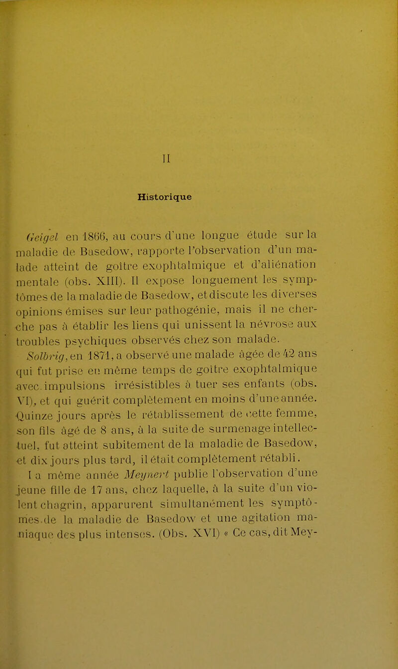 Il Historique Geigel en 1866, au cours d'une longue étude sur la maladie de Basedow, rapporte l'observation d'un ma- lade atteint de goitre exophtalmique et d'aliénation mentale (obs. XIII). Il expose longuement les symp- tômes de la maladie de Basedow, et discute les diverses opinions émises sur leur pathogénie, mais il ne cher- che pas à établir les liens qui unissent la névrose aux troubles psychiques observés chez son malade. Solbrig, en 1871, a observé une malade âgée de 42 ans qui fut prise eu même temps de goitre exophtalmique avec.impulsions irrésistibles à tuer ses enfants (obs. VI), et qui guérit complètement en moins d'une année. Quinze jours après le rétablissement de cette femme, son fils âgé de 8 ans, à la suite de surmenage intellec- tuel, fut atteint subitement de la maladie de Basedow. et dix jours plus tard, il était complètement rétabli. I a môme année Meynert publie l'observation d'une jeune fille de 17 ans, chez laquelle, à la suite d'un vio- lent chagrin, apparurent simultanément les symptô- mes, de la maladie de Basedow et une agitation ma- niaque des plus intenses. (Obs. XVI) « Ce cas, dit Mey-