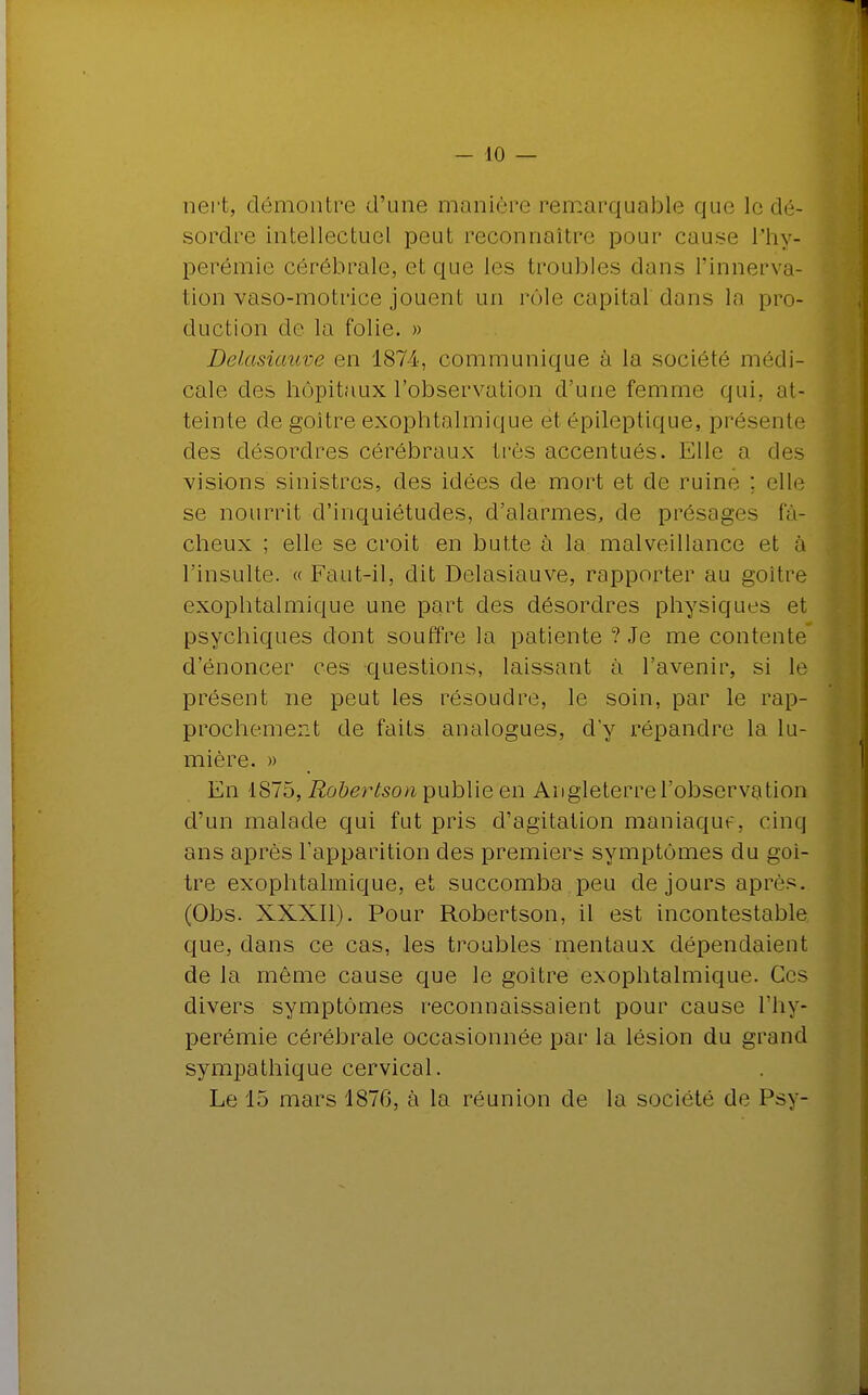 nert, démontre d'une manière remarquable que le dé- sordre intellectuel peut reconnaître pour cause lîiy- perémie cérébrale, et que les troubles dans l'innerva- tion vaso-motrice jouent un rôle capital dans la pro- duction de la folie. » Delasiauve en 1874, communique à la société médi- cale des hôpitaux l'observation d'une femme qui. at- teinte de goitre exophtalmique et épileptique, présente des désordres cérébraux très accentués. Elle a des visions sinistres, des idées de mort et de ruine : elle se nourrit d'inquiétudes, d'alarmes, de présages fâ- cheux ; elle se croit en butte à la malveillance et à l'insulte. « Faut-il, dit Delasiauve, rapporter au goitre exophtalmique une part des désordres physiques et psychiques dont souffre la patiente ? Je me contente d'énoncer ces questions, laissant à l'avenir, si le présent ne peut les résoudre, le soin, par le rap- prochement de faits analogues, dy répandre la lu- mière. » En 1875, Robertson publie en Angleterre l'observation d'un malade qui fut pris d'agitation maniaquf, cinq ans après l'apparition des premiers symptômes du goi- tre exophtalmique, et succomba .peu de jours après. (Obs. XXXII). Pour Robertson, il est incontestable que, dans ce cas, les troubles mentaux dépendaient de la même cause que le goitre exophtalmique. Ces divers symptômes reconnaissaient pour cause l'hy- perémie cérébrale occasionnée par la lésion du grand sympathique cervical. Le 15 mars 1876, à la réunion de la société de Psy-