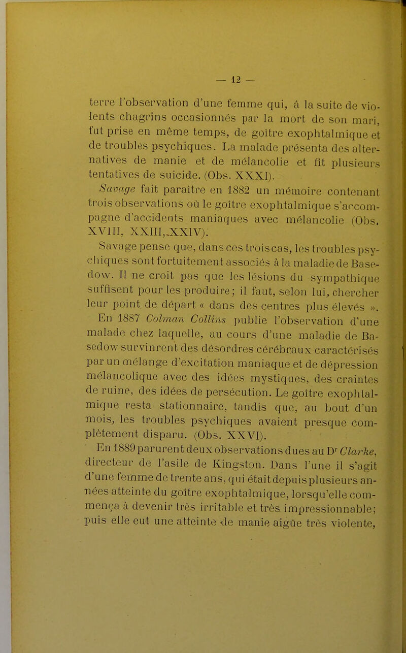 terre l'observation d'une femme qui, â la suite de vio- lents chagrins occasionnés par la mort de son mari, fut prise en même temps, de goitre exophtalmique et de troubles psychiques. La malade présenta des alter- natives de manie et de mélancolie et fit plusieurs tentatives de suicide. (Obs. XXXI). Savage fait paraître en 1882 un mémoire contenant trois observations où le goitre exophtalmique s accom- pagne d'accidents maniaques avec mélancolie (Obs. XV1IL XXIII,.XX1V): Savage pense que, dans ces troiscas, les troubles psy- chiques sont fortuitement associés à la maladie de Base- clow. Il ne croit pas que les lésions du sympathique suffisent pour les produire; il faut, selon lui, chercher leur point de départ « dons des centres plus élevés ». En 1887 Golman Collins publie l'observation d'une malade chez laquelle, au cours d'une maladie de Ba- sedow survinrent des désordres cérébraux caractérisés par un mélange d'excitation maniaque et de dépression mélancolique avec des idées mystiques, des craintes de ruine, des idées de persécution. Le goitre exophtal- mique resta stationnaire, tandis que, au bout d'un mois, les troubles psychiques avaient presque com- plètement disparu. (Obs. XXVI). En 1889 parurent deux observations dues au Dr Clarke, directeur de l'asile de Kingston. Dans l'une il s'agit d'une femme de trente ans, qui étaitdepuisplusieurs an- nées atteinte du goitre exophtalmique, lorsqu'elle com- mença à devenir très irritable et très impressionnable; puis elle eut une atteinte de manie aiguë très violente,